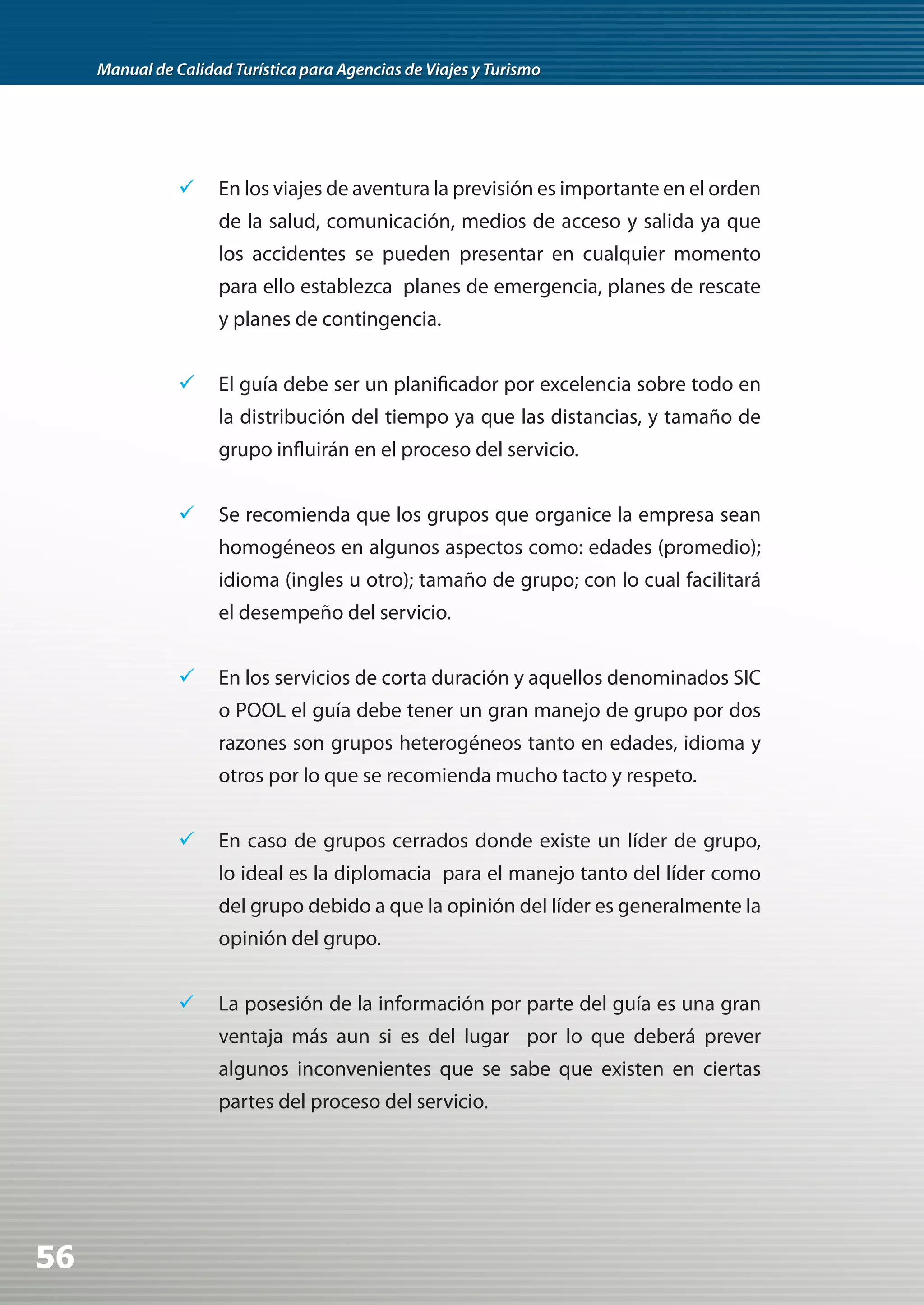 Manual de Calidad Turística para Agencias de Viajes y Turismo




                	 En los viajes de aventura la previsión es importante en el orden
                     de la salud, comunicación, medios de acceso y salida ya que
                     los accidentes se pueden presentar en cualquier momento
                     para ello establezca planes de emergencia, planes de rescate
                     y planes de contingencia.


                	 El guía debe ser un planificador por excelencia sobre todo en
                     la distribución del tiempo ya que las distancias, y tamaño de
                     grupo influirán en el proceso del servicio.


                	 Se recomienda que los grupos que organice la empresa sean
                     homogéneos en algunos aspectos como: edades (promedio);
                     idioma (ingles u otro); tamaño de grupo; con lo cual facilitará
                     el desempeño del servicio.


                	 En los servicios de corta duración y aquellos denominados SIC
                     o POOL el guía debe tener un gran manejo de grupo por dos
                     razones son grupos heterogéneos tanto en edades, idioma y
                     otros por lo que se recomienda mucho tacto y respeto.


                	 En caso de grupos cerrados donde existe un líder de grupo,
                     lo ideal es la diplomacia para el manejo tanto del líder como
                     del grupo debido a que la opinión del líder es generalmente la
                     opinión del grupo.


                	 La posesión de la información por parte del guía es una gran
                     ventaja más aun si es del lugar por lo que deberá prever
                     algunos inconvenientes que se sabe que existen en ciertas
                     partes del proceso del servicio.




56
 