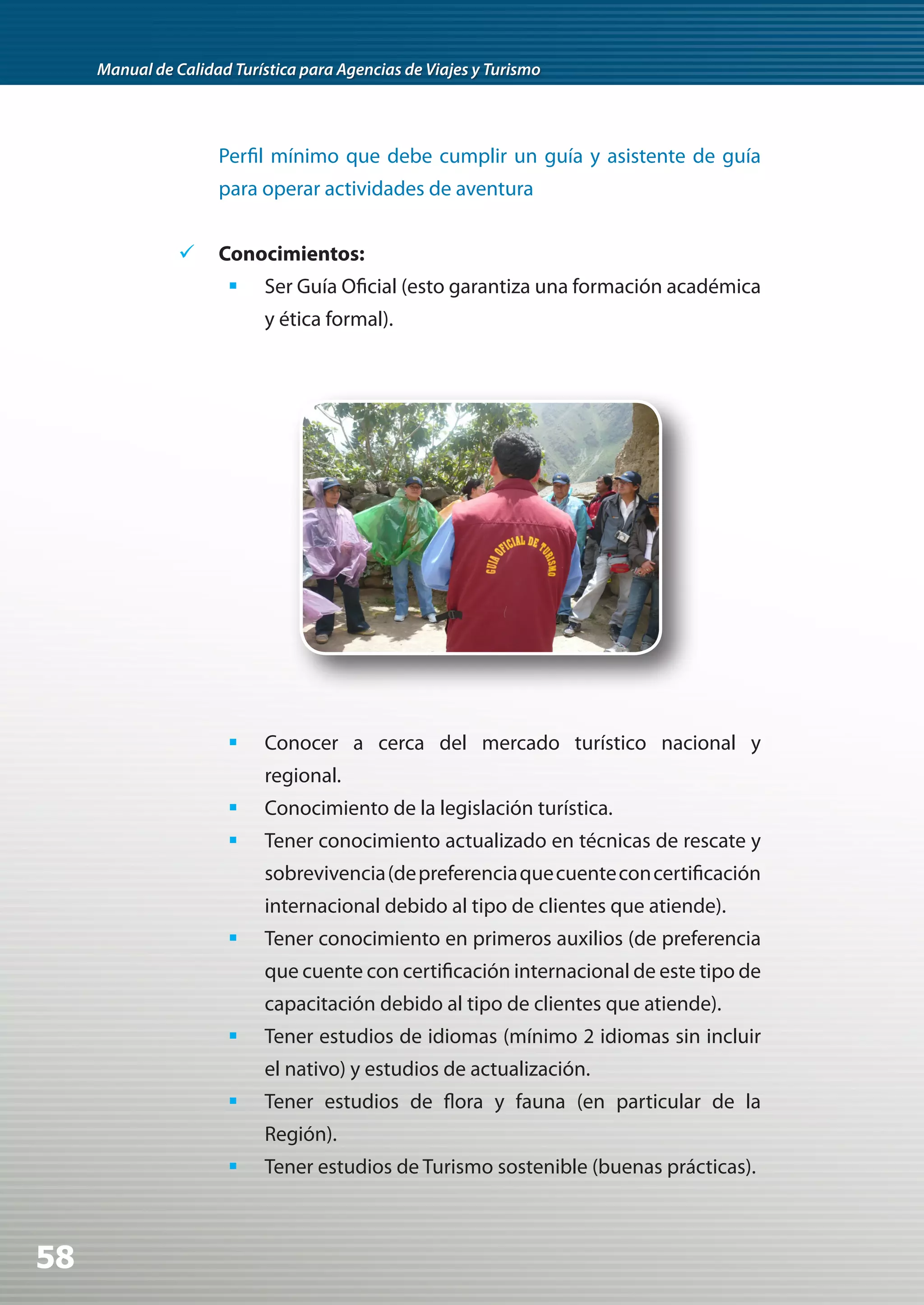 Manual de Calidad Turística para Agencias de Viajes y Turismo




                     Perfil mínimo que debe cumplir un guía y asistente de guía
                     para operar actividades de aventura


                	 Conocimientos:
                       	 Ser Guía Oficial (esto garantiza una formación académica
                            y ética formal).




                       	 Conocer a cerca del mercado turístico nacional y
                            regional.
                       	 Conocimiento de la legislación turística.
                       	 Tener conocimiento actualizado en técnicas de rescate y
                            sobrevivencia (de preferencia que cuente con certificación
                            internacional debido al tipo de clientes que atiende).
                       	 Tener conocimiento en primeros auxilios (de preferencia
                            que cuente con certificación internacional de este tipo de
                            capacitación debido al tipo de clientes que atiende).
                       	 Tener estudios de idiomas (mínimo 2 idiomas sin incluir
                            el nativo) y estudios de actualización.
                       	 Tener estudios de flora y fauna (en particular de la
                            Región).
                       	 Tener estudios de Turismo sostenible (buenas prácticas).



58
 