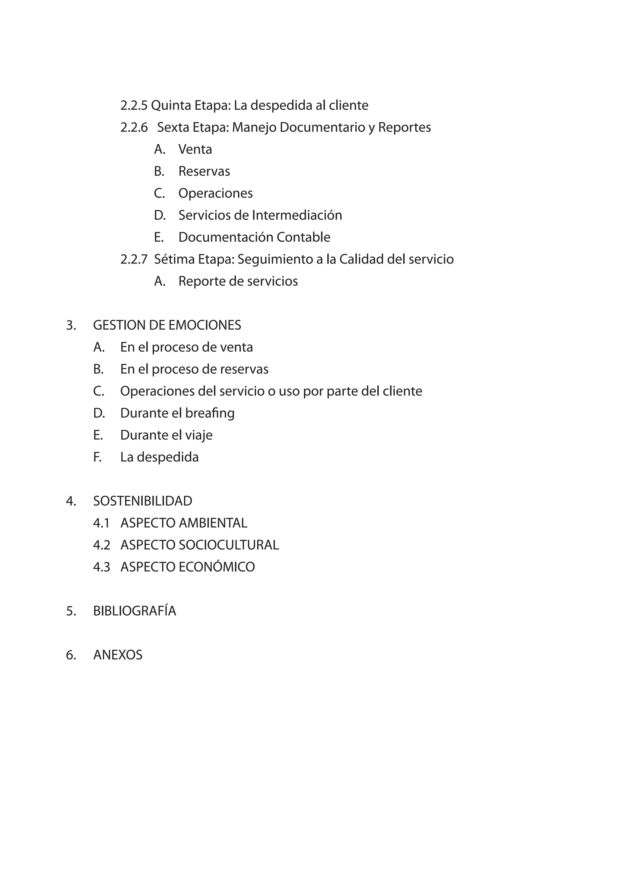 2.2.5 Quinta Etapa: La despedida al cliente
          2.2.6 Sexta Etapa: Manejo Documentario y Reportes
               A. Venta
               B. Reservas
               C. Operaciones
               D. Servicios de Intermediación
               E.   Documentación Contable
          2.2.7 Sétima Etapa: Seguimiento a la Calidad del servicio
               A. Reporte de servicios


3.   GESTION DE EMOCIONES
     A.   En el proceso de venta
     B.   En el proceso de reservas
     C.   Operaciones del servicio o uso por parte del cliente
     D.   Durante el breafing
     E.   Durante el viaje
     F.   La despedida


4.   SOSTENIBILIDAD
     4.1 ASPECTO AMBIENTAL
     4.2 ASPECTO SOCIOCULTURAL
     4.3 ASPECTO ECONÓMICO


5.   BIBLIOGRAFÍA


6.   ANEXOS
 