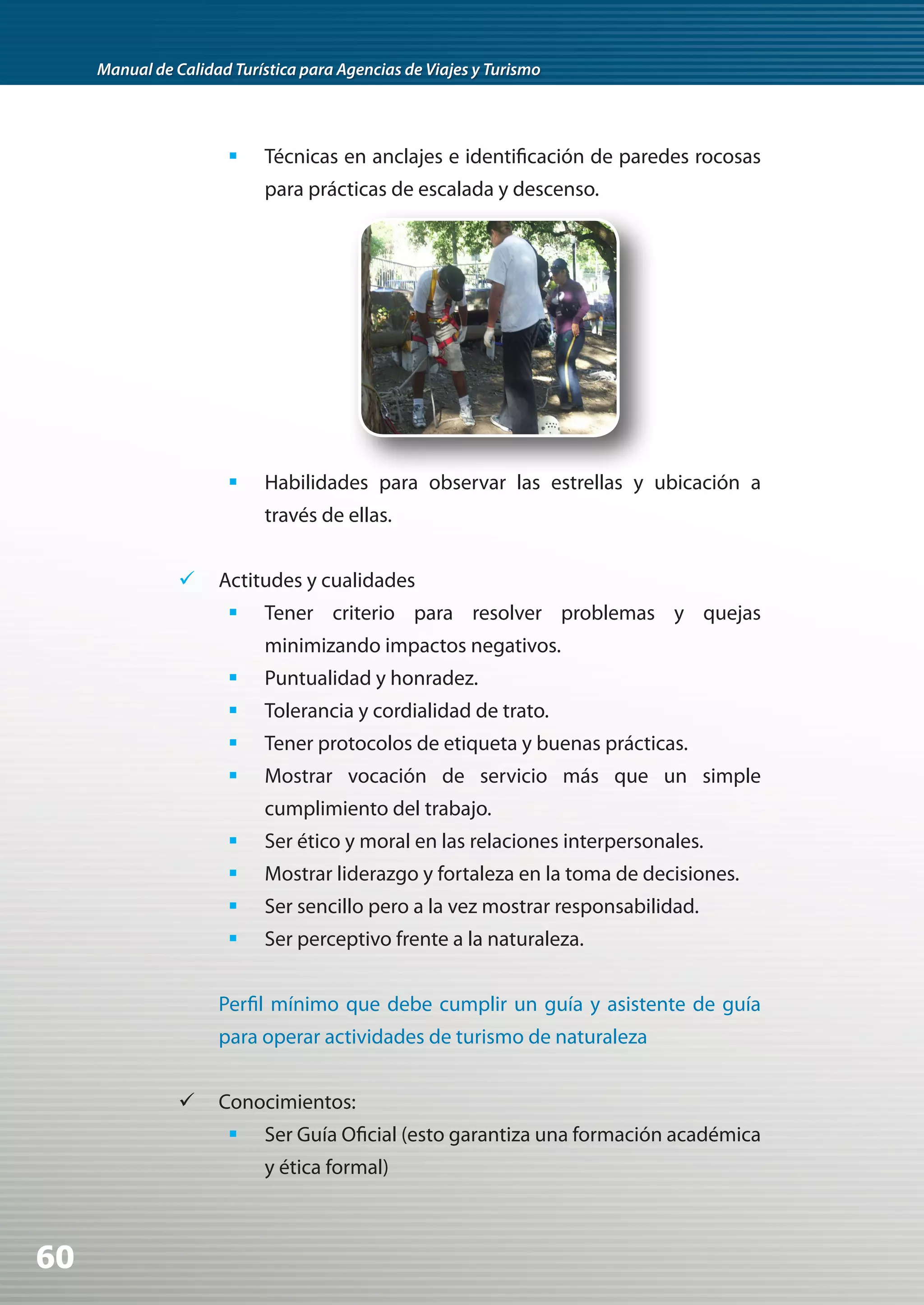 Manual de Calidad Turística para Agencias de Viajes y Turismo




                       	 Técnicas en anclajes e identificación de paredes rocosas
                            para prácticas de escalada y descenso.




                       	 Habilidades para observar las estrellas y ubicación a
                            través de ellas.


                	 Actitudes y cualidades
                       	 Tener criterio para resolver problemas y quejas
                            minimizando impactos negativos.
                       	 Puntualidad y honradez.
                       	 Tolerancia y cordialidad de trato.
                       	 Tener protocolos de etiqueta y buenas prácticas.
                       	 Mostrar vocación de servicio más que un simple
                            cumplimiento del trabajo.
                       	 Ser ético y moral en las relaciones interpersonales.
                       	 Mostrar liderazgo y fortaleza en la toma de decisiones.
                       	 Ser sencillo pero a la vez mostrar responsabilidad.
                       	 Ser perceptivo frente a la naturaleza.


                     Perfil mínimo que debe cumplir un guía y asistente de guía
                     para operar actividades de turismo de naturaleza


                	 Conocimientos:
                       	 Ser Guía Oficial (esto garantiza una formación académica
                            y ética formal)



60
 