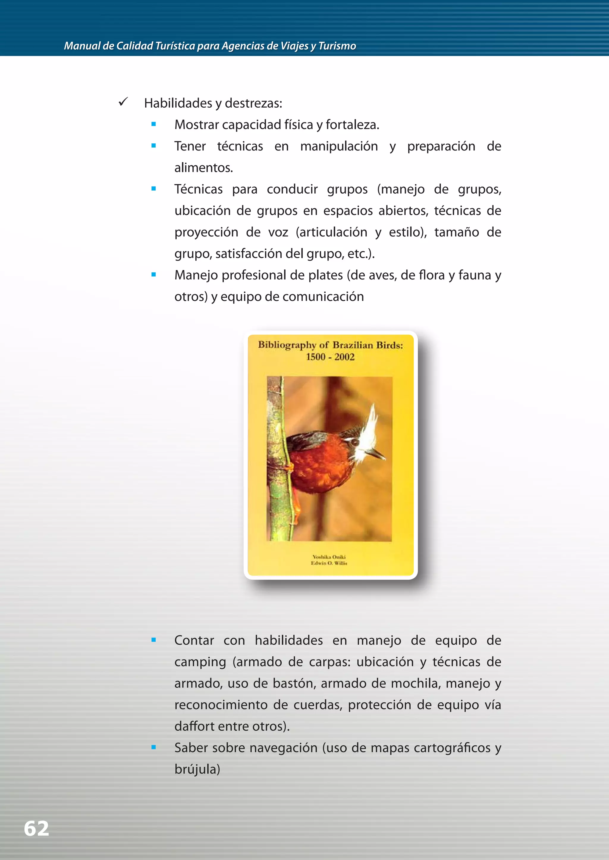 Manual de Calidad Turística para Agencias de Viajes y Turismo




                	 Habilidades y destrezas:
                       	 Mostrar capacidad física y fortaleza.
                       	 Tener técnicas en manipulación y preparación de
                            alimentos.
                       	 Técnicas para conducir grupos (manejo de grupos,
                            ubicación de grupos en espacios abiertos, técnicas de
                            proyección de voz (articulación y estilo), tamaño de
                            grupo, satisfacción del grupo, etc.).
                       	 Manejo profesional de plates (de aves, de flora y fauna y
                            otros) y equipo de comunicación




                       	 Contar con habilidades en manejo de equipo de
                            camping (armado de carpas: ubicación y técnicas de
                            armado, uso de bastón, armado de mochila, manejo y
                            reconocimiento de cuerdas, protección de equipo vía
                            daffort entre otros).
                       	 Saber sobre navegación (uso de mapas cartográficos y
                            brújula)



62
 
