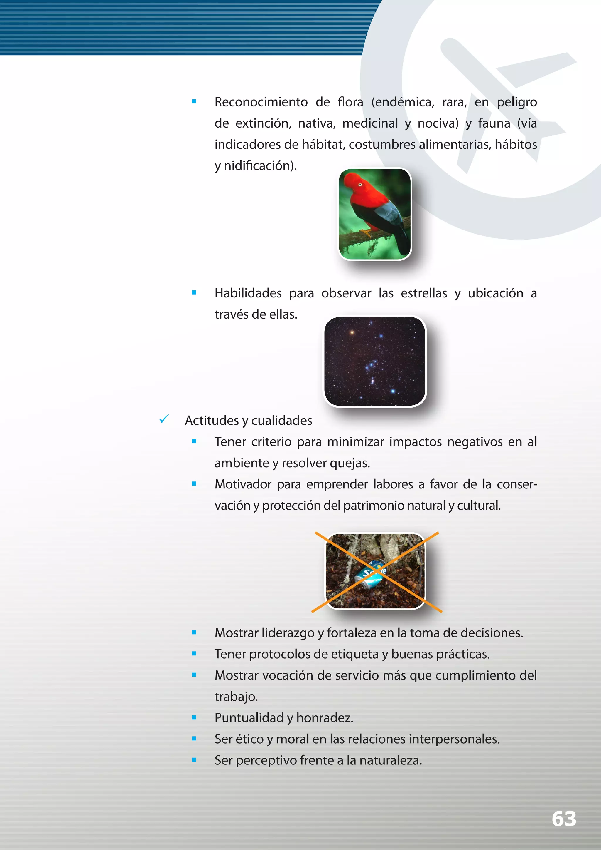 	 Reconocimiento de flora (endémica, rara, en peligro
         de extinción, nativa, medicinal y nociva) y fauna (vía
         indicadores de hábitat, costumbres alimentarias, hábitos
         y nidificación).




     	 Habilidades para observar las estrellas y ubicación a
         través de ellas.




	 Actitudes y cualidades
     	 Tener criterio para minimizar impactos negativos en al
         ambiente y resolver quejas.
     	 Motivador para emprender labores a favor de la conser-
         vación y protección del patrimonio natural y cultural.




     	 Mostrar liderazgo y fortaleza en la toma de decisiones.
     	 Tener protocolos de etiqueta y buenas prácticas.
     	 Mostrar vocación de servicio más que cumplimiento del
         trabajo.
     	 Puntualidad y honradez.
     	 Ser ético y moral en las relaciones interpersonales.
     	 Ser perceptivo frente a la naturaleza.



                                                                    63
 