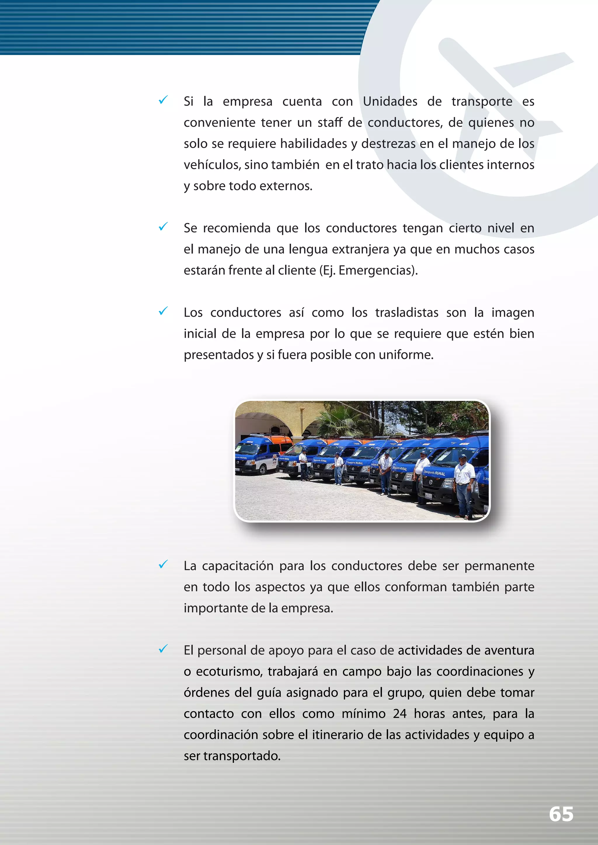 	Si la empresa cuenta con Unidades de transporte es
    conveniente tener un staff de conductores, de quienes no
    solo se requiere habilidades y destrezas en el manejo de los
    vehículos, sino también en el trato hacia los clientes internos
    y sobre todo externos.


	Se recomienda que los conductores tengan cierto nivel en
    el manejo de una lengua extranjera ya que en muchos casos
    estarán frente al cliente (Ej. Emergencias).


	Los conductores así como los trasladistas son la imagen
    inicial de la empresa por lo que se requiere que estén bien
    presentados y si fuera posible con uniforme.




	La capacitación para los conductores debe ser permanente
    en todo los aspectos ya que ellos conforman también parte
    importante de la empresa.


	El personal de apoyo para el caso de actividades de aventura
    o ecoturismo, trabajará en campo bajo las coordinaciones y
    órdenes del guía asignado para el grupo, quien debe tomar
    contacto con ellos como mínimo 24 horas antes, para la
    coordinación sobre el itinerario de las actividades y equipo a
    ser transportado.



                                                                      65
 