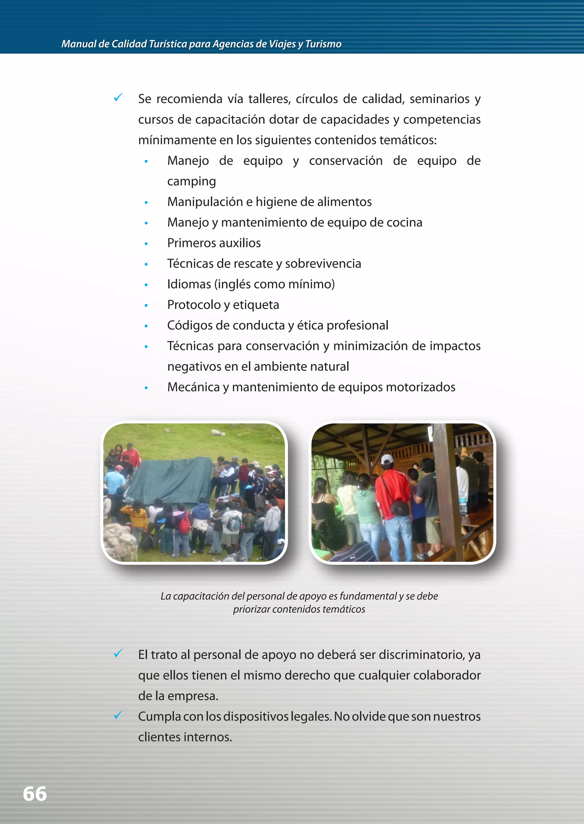 Manual de Calidad Turística para Agencias de Viajes y Turismo




                	Se recomienda vía talleres, círculos de calidad, seminarios y
                     cursos de capacitación dotar de capacidades y competencias
                     mínimamente en los siguientes contenidos temáticos:
                       •    Manejo de equipo y conservación de equipo de
                            camping
                       •    Manipulación e higiene de alimentos
                       •    Manejo y mantenimiento de equipo de cocina
                       •    Primeros auxilios
                       •    Técnicas de rescate y sobrevivencia
                       •    Idiomas (inglés como mínimo)
                       •    Protocolo y etiqueta
                       •    Códigos de conducta y ética profesional
                       •    Técnicas para conservación y minimización de impactos
                            negativos en el ambiente natural
                       •    Mecánica y mantenimiento de equipos motorizados




                           La capacitación del personal de apoyo es fundamental y se debe
                                           priorizar contenidos temáticos



                	 El trato al personal de apoyo no deberá ser discriminatorio, ya
                     que ellos tienen el mismo derecho que cualquier colaborador
                     de la empresa.
                	 Cumpla con los dispositivos legales. No olvide que son nuestros
                     clientes internos.



66
 