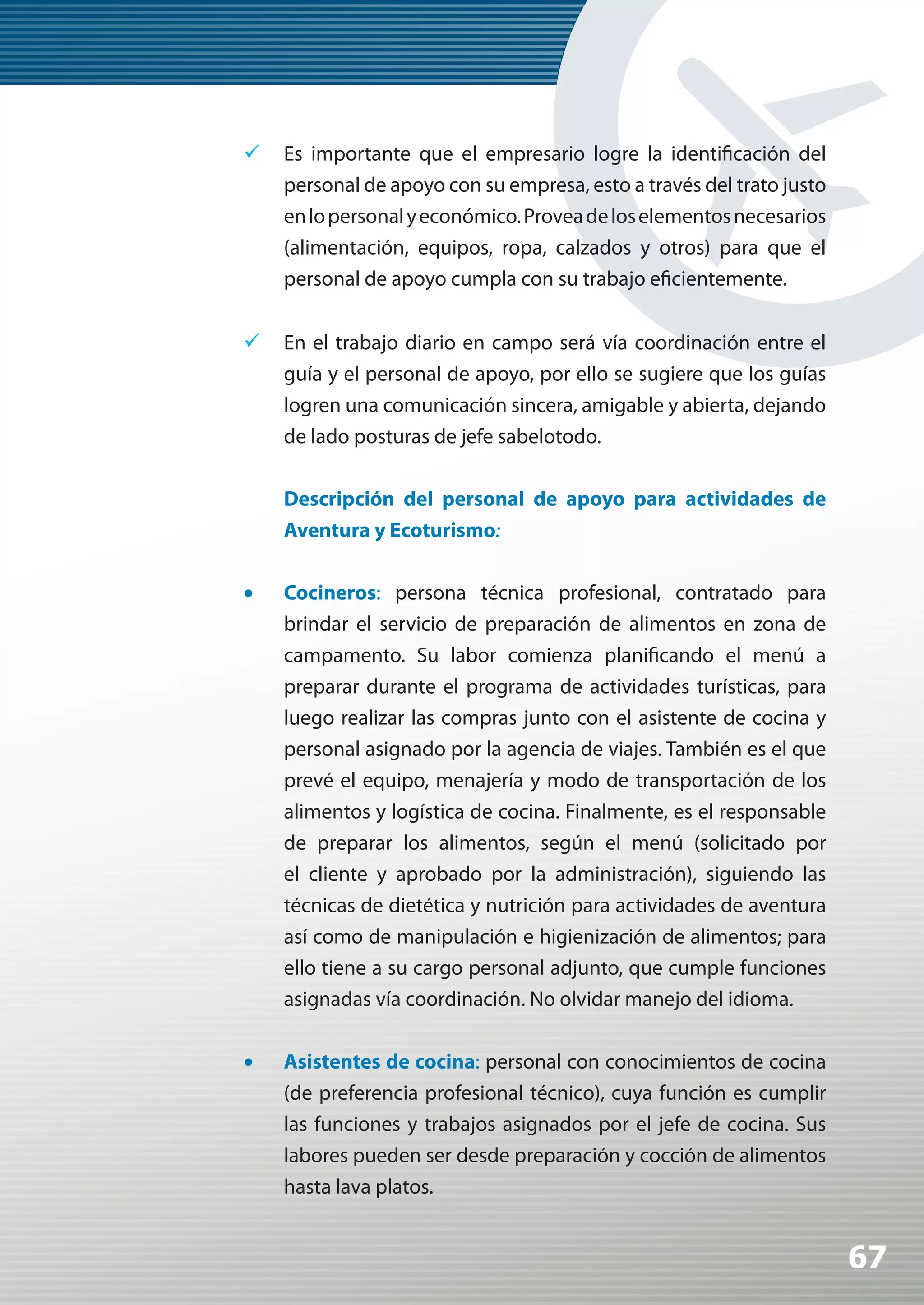 	 Es importante que el empresario logre la identificación del
   personal de apoyo con su empresa, esto a través del trato justo
   en lo personal y económico. Provea de los elementos necesarios
   (alimentación, equipos, ropa, calzados y otros) para que el
   personal de apoyo cumpla con su trabajo eficientemente.


	 En el trabajo diario en campo será vía coordinación entre el
   guía y el personal de apoyo, por ello se sugiere que los guías
   logren una comunicación sincera, amigable y abierta, dejando
   de lado posturas de jefe sabelotodo.

     Descripción del personal de apoyo para actividades de
     Aventura y Ecoturismo:

•	   Cocineros: persona técnica profesional, contratado para
     brindar el servicio de preparación de alimentos en zona de
     campamento. Su labor comienza planificando el menú a
     preparar durante el programa de actividades turísticas, para
     luego realizar las compras junto con el asistente de cocina y
     personal asignado por la agencia de viajes. También es el que
     prevé el equipo, menajería y modo de transportación de los
     alimentos y logística de cocina. Finalmente, es el responsable
     de preparar los alimentos, según el menú (solicitado por
     el cliente y aprobado por la administración), siguiendo las
     técnicas de dietética y nutrición para actividades de aventura
     así como de manipulación e higienización de alimentos; para
     ello tiene a su cargo personal adjunto, que cumple funciones
     asignadas vía coordinación. No olvidar manejo del idioma.

•	   Asistentes de cocina: personal con conocimientos de cocina
     (de preferencia profesional técnico), cuya función es cumplir
     las funciones y trabajos asignados por el jefe de cocina. Sus
     labores pueden ser desde preparación y cocción de alimentos
     hasta lava platos.


                                                                      67
 