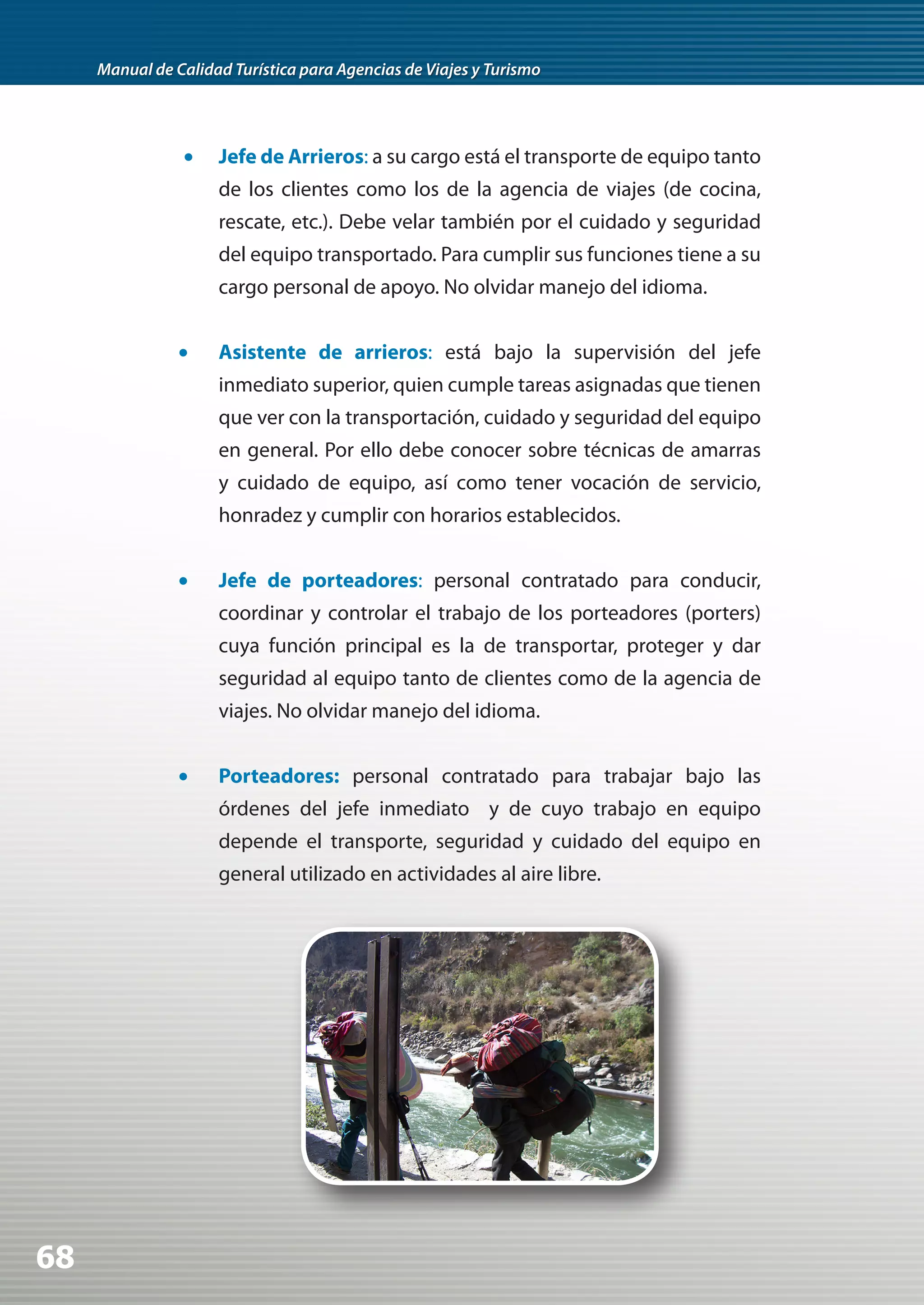 Manual de Calidad Turística para Agencias de Viajes y Turismo




                	•	 Jefe de Arrieros: a su cargo está el transporte de equipo tanto
                     de los clientes como los de la agencia de viajes (de cocina,
                     rescate, etc.). Debe velar también por el cuidado y seguridad
                     del equipo transportado. Para cumplir sus funciones tiene a su
                     cargo personal de apoyo. No olvidar manejo del idioma.


                •	   Asistente de arrieros: está bajo la supervisión del jefe
                     inmediato superior, quien cumple tareas asignadas que tienen
                     que ver con la transportación, cuidado y seguridad del equipo
                     en general. Por ello debe conocer sobre técnicas de amarras
                     y cuidado de equipo, así como tener vocación de servicio,
                     honradez y cumplir con horarios establecidos.


                •	   Jefe de porteadores: personal contratado para conducir,
                     coordinar y controlar el trabajo de los porteadores (porters)
                     cuya función principal es la de transportar, proteger y dar
                     seguridad al equipo tanto de clientes como de la agencia de
                     viajes. No olvidar manejo del idioma.


                •	   Porteadores: personal contratado para trabajar bajo las
                     órdenes del jefe inmediato y de cuyo trabajo en equipo
                     depende el transporte, seguridad y cuidado del equipo en
                     general utilizado en actividades al aire libre.




68
 