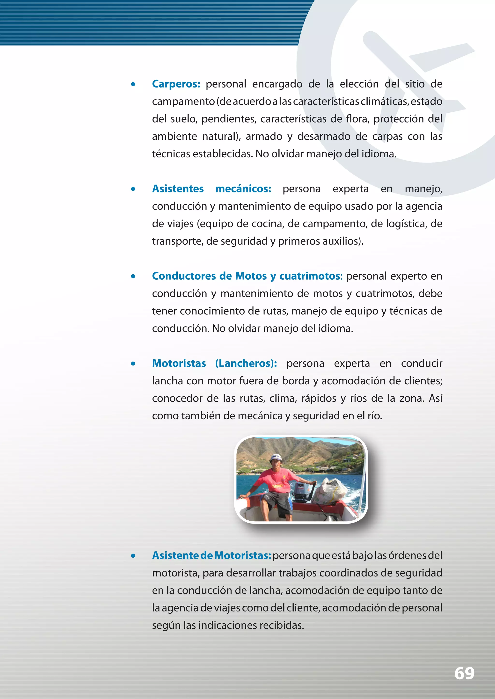 •	   Carperos: personal encargado de la elección del sitio de
     campamento (de acuerdo a las características climáticas, estado
     del suelo, pendientes, características de flora, protección del
     ambiente natural), armado y desarmado de carpas con las
     técnicas establecidas. No olvidar manejo del idioma.


•	   Asistentes   mecánicos:     persona    experta   en    manejo,
     conducción y mantenimiento de equipo usado por la agencia
     de viajes (equipo de cocina, de campamento, de logística, de
     transporte, de seguridad y primeros auxilios).


•	   Conductores de Motos y cuatrimotos: personal experto en
     conducción y mantenimiento de motos y cuatrimotos, debe
     tener conocimiento de rutas, manejo de equipo y técnicas de
     conducción. No olvidar manejo del idioma.


•	   Motoristas (Lancheros): persona experta en conducir
     lancha con motor fuera de borda y acomodación de clientes;
     conocedor de las rutas, clima, rápidos y ríos de la zona. Así
     como también de mecánica y seguridad en el río.




•	   Asistente de Motoristas: persona que está bajo las órdenes del
     motorista, para desarrollar trabajos coordinados de seguridad
     en la conducción de lancha, acomodación de equipo tanto de
     la agencia de viajes como del cliente, acomodación de personal
     según las indicaciones recibidas.



                                                                       69
 