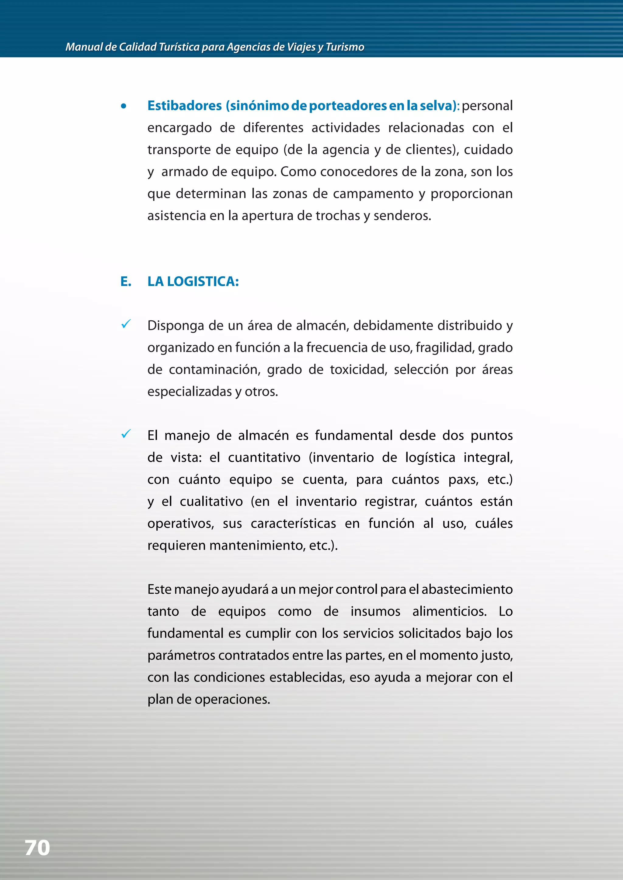Manual de Calidad Turística para Agencias de Viajes y Turismo




                •	   Estibadores (sinónimo de porteadores en la selva): personal
                     encargado de diferentes actividades relacionadas con el
                     transporte de equipo (de la agencia y de clientes), cuidado
                     y armado de equipo. Como conocedores de la zona, son los
                     que determinan las zonas de campamento y proporcionan
                     asistencia en la apertura de trochas y senderos.



                E.   LA LOGISTICA:


                	 Disponga de un área de almacén, debidamente distribuido y
                     organizado en función a la frecuencia de uso, fragilidad, grado
                     de contaminación, grado de toxicidad, selección por áreas
                     especializadas y otros.


                	 El manejo de almacén es fundamental desde dos puntos
                     de vista: el cuantitativo (inventario de logística integral,
                     con cuánto equipo se cuenta, para cuántos paxs, etc.)
                     y el cualitativo (en el inventario registrar, cuántos están
                     operativos, sus características en función al uso, cuáles
                     requieren mantenimiento, etc.).


                     Este manejo ayudará a un mejor control para el abastecimiento
                     tanto de equipos como de insumos alimenticios. Lo
                     fundamental es cumplir con los servicios solicitados bajo los
                     parámetros contratados entre las partes, en el momento justo,
                     con las condiciones establecidas, eso ayuda a mejorar con el
                     plan de operaciones.




70
 