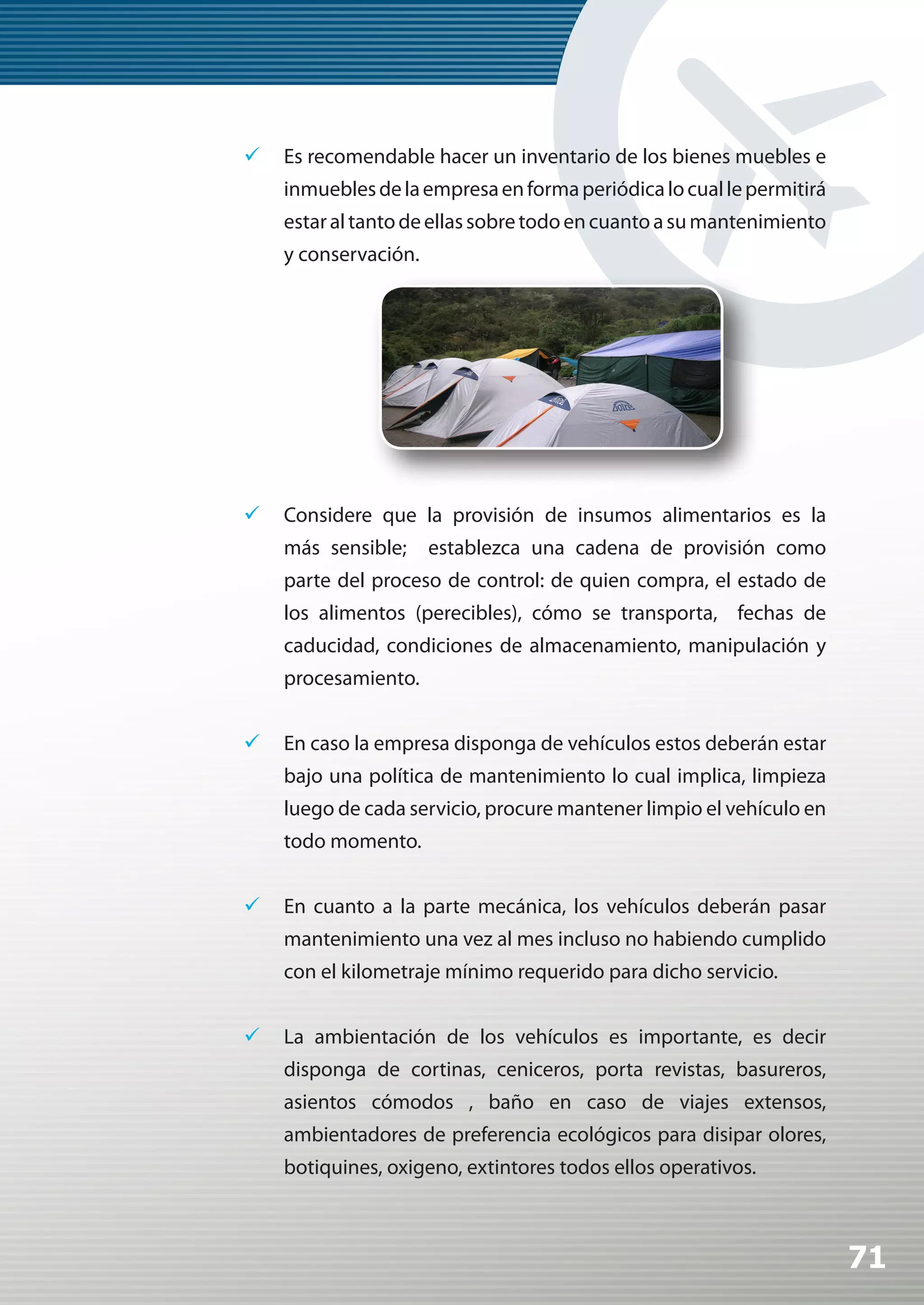 	 Es recomendable hacer un inventario de los bienes muebles e
    inmuebles de la empresa en forma periódica lo cual le permitirá
    estar al tanto de ellas sobre todo en cuanto a su mantenimiento
    y conservación.




	 Considere que la provisión de insumos alimentarios es la
    más sensible;     establezca una cadena de provisión como
    parte del proceso de control: de quien compra, el estado de
    los alimentos (perecibles), cómo se transporta, fechas de
    caducidad, condiciones de almacenamiento, manipulación y
    procesamiento.


	 En caso la empresa disponga de vehículos estos deberán estar
    bajo una política de mantenimiento lo cual implica, limpieza
    luego de cada servicio, procure mantener limpio el vehículo en
    todo momento.


	 En cuanto a la parte mecánica, los vehículos deberán pasar
    mantenimiento una vez al mes incluso no habiendo cumplido
    con el kilometraje mínimo requerido para dicho servicio.


	 La ambientación de los vehículos es importante, es decir
    disponga de cortinas, ceniceros, porta revistas, basureros,
    asientos cómodos , baño en caso de viajes extensos,
    ambientadores de preferencia ecológicos para disipar olores,
    botiquines, oxigeno, extintores todos ellos operativos.



                                                                      71
 