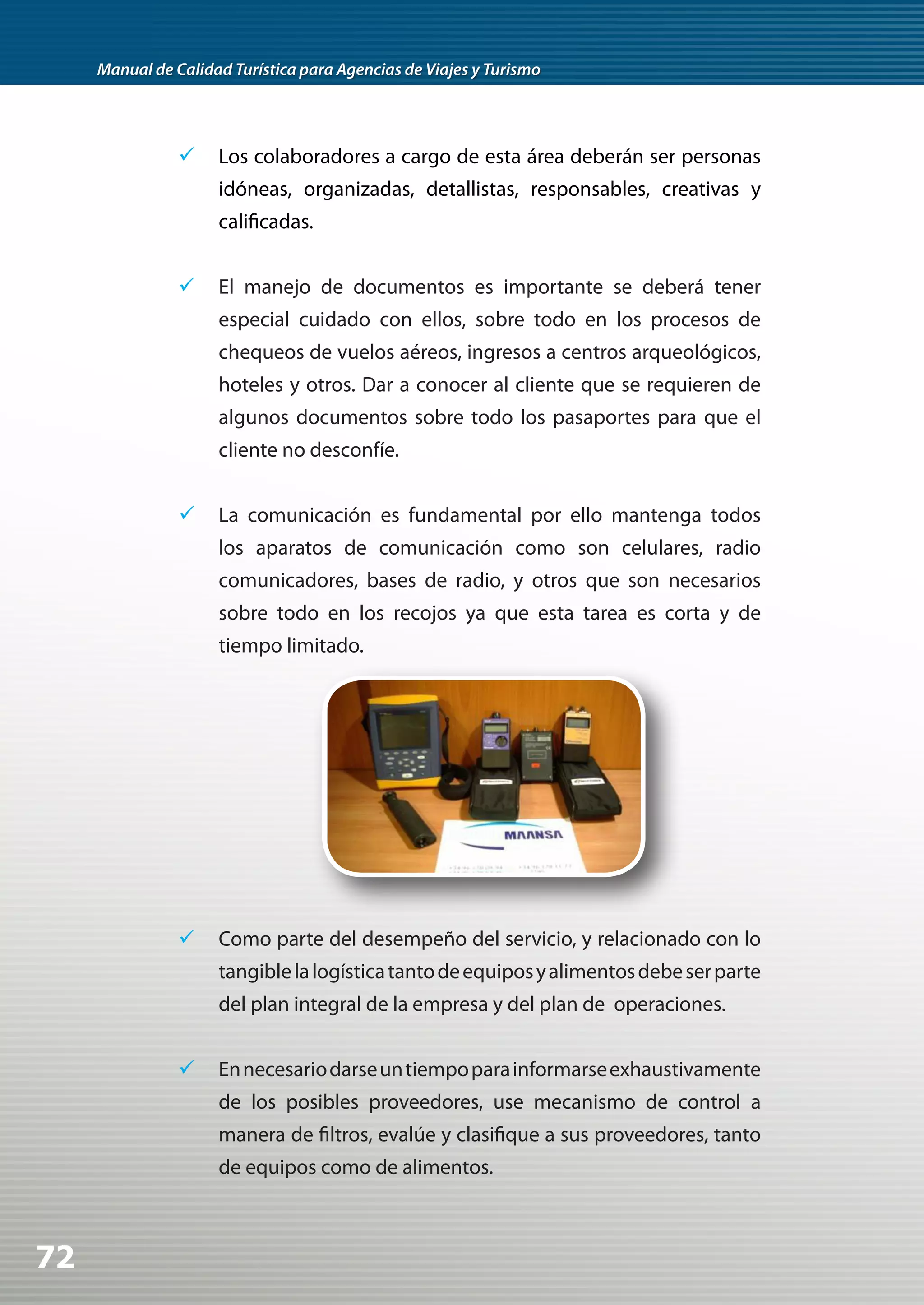 Manual de Calidad Turística para Agencias de Viajes y Turismo




                	 Los colaboradores a cargo de esta área deberán ser personas
                     idóneas, organizadas, detallistas, responsables, creativas y
                     calificadas.


                	 El manejo de documentos es importante se deberá tener
                     especial cuidado con ellos, sobre todo en los procesos de
                     chequeos de vuelos aéreos, ingresos a centros arqueológicos,
                     hoteles y otros. Dar a conocer al cliente que se requieren de
                     algunos documentos sobre todo los pasaportes para que el
                     cliente no desconfíe.


                	 La comunicación es fundamental por ello mantenga todos
                     los aparatos de comunicación como son celulares, radio
                     comunicadores, bases de radio, y otros que son necesarios
                     sobre todo en los recojos ya que esta tarea es corta y de
                     tiempo limitado.




                	 Como parte del desempeño del servicio, y relacionado con lo
                     tangible la logística tanto de equipos y alimentos debe ser parte
                     del plan integral de la empresa y del plan de operaciones.


                	 En necesario darse un tiempo para informarse exhaustivamente
                     de los posibles proveedores, use mecanismo de control a
                     manera de filtros, evalúe y clasifique a sus proveedores, tanto
                     de equipos como de alimentos.



72
 
