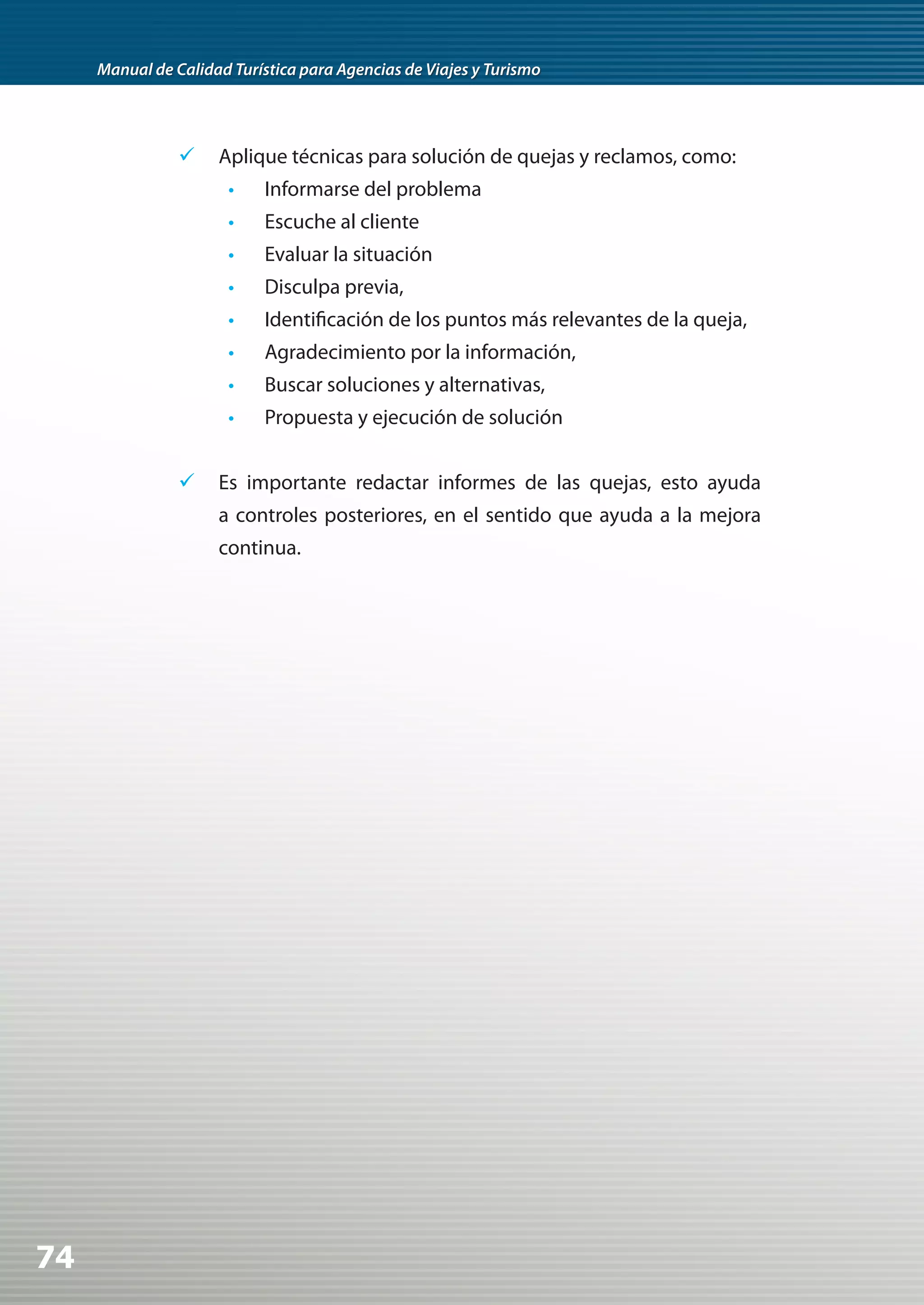 Manual de Calidad Turística para Agencias de Viajes y Turismo




                	 Aplique técnicas para solución de quejas y reclamos, como:
                       •    Informarse del problema
                       •    Escuche al cliente
                       •    Evaluar la situación
                       •    Disculpa previa,
                       •    Identificación de los puntos más relevantes de la queja,
                       •    Agradecimiento por la información,
                       •    Buscar soluciones y alternativas,
                       •    Propuesta y ejecución de solución


                	 Es importante redactar informes de las quejas, esto ayuda
                     a controles posteriores, en el sentido que ayuda a la mejora
                     continua.




74
 