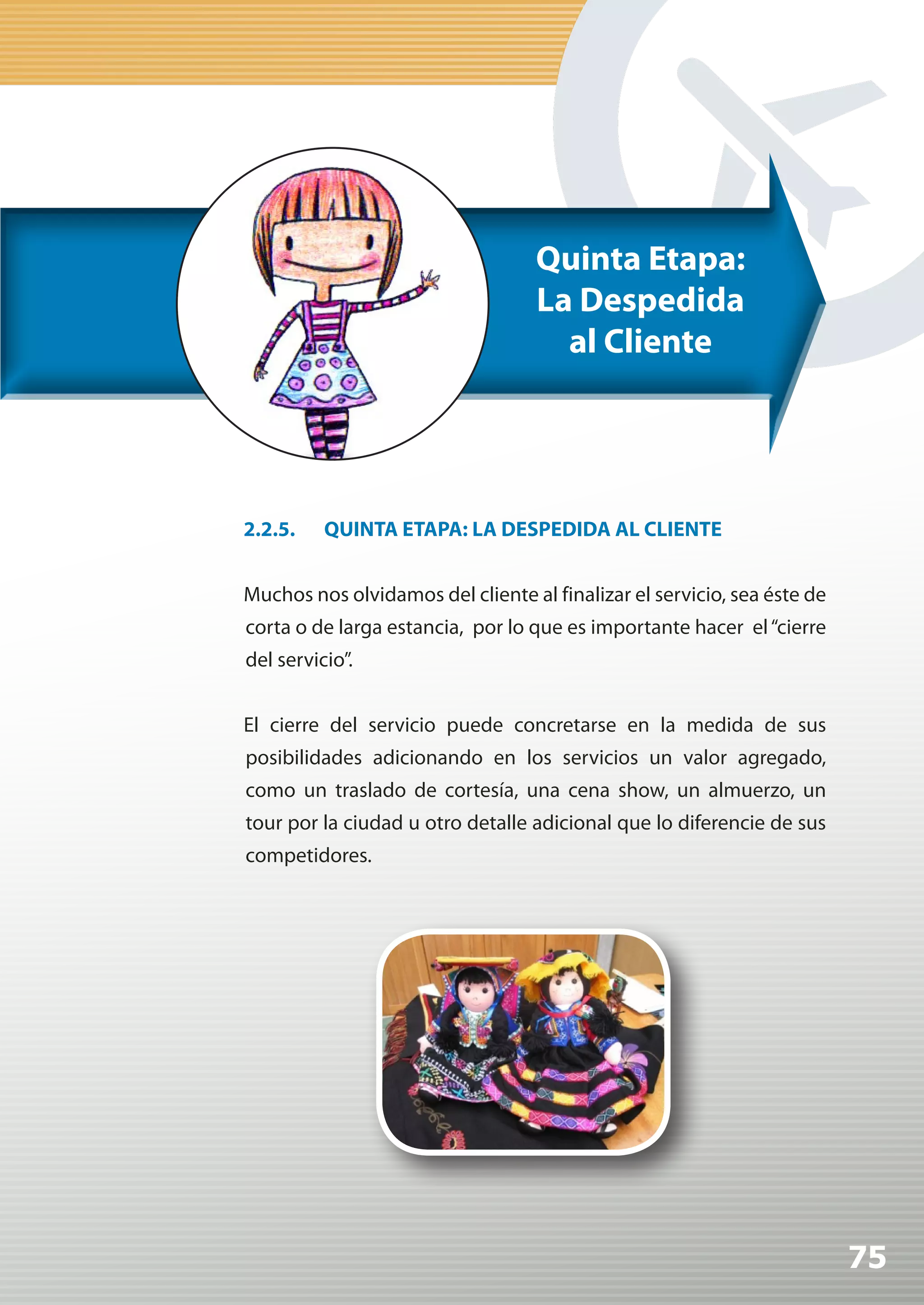 Quinta Etapa:
                                   La Despedida
                                     al Cliente




2.2.5.    QUINTA ETAPA: LA DESPEDIDA AL CLIENTE


Muchos nos olvidamos del cliente al finalizar el servicio, sea éste de
corta o de larga estancia, por lo que es importante hacer el “cierre
del servicio”.


El cierre del servicio puede concretarse en la medida de sus
posibilidades adicionando en los servicios un valor agregado,
como un traslado de cortesía, una cena show, un almuerzo, un
tour por la ciudad u otro detalle adicional que lo diferencie de sus
competidores.




                                                                         75
 