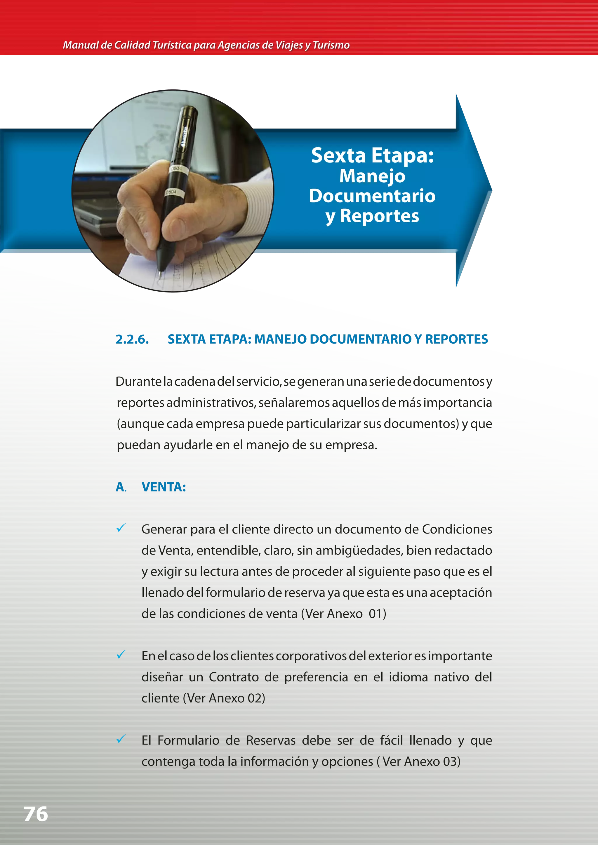 Manual de Calidad Turística para Agencias de Viajes y Turismo




                                                         Sexta Etapa:
                                                            Manejo
                                                         Documentario
                                                          y Reportes




                2.2.6.     SEXTA ETAPA: MANEJO DOCUMENTARIO Y REPORTES


                Durante la cadena del servicio, se generan una serie de documentos y
                reportes administrativos, señalaremos aquellos de más importancia
                (aunque cada empresa puede particularizar sus documentos) y que
                puedan ayudarle en el manejo de su empresa.


                A.   VENTA:


                	 Generar para el cliente directo un documento de Condiciones
                     de Venta, entendible, claro, sin ambigüedades, bien redactado
                     y exigir su lectura antes de proceder al siguiente paso que es el
                     llenado del formulario de reserva ya que esta es una aceptación
                     de las condiciones de venta (Ver Anexo 01)


                	 En el caso de los clientes corporativos del exterior es importante
                     diseñar un Contrato de preferencia en el idioma nativo del
                     cliente (Ver Anexo 02)


                	 El Formulario de Reservas debe ser de fácil llenado y que
                     contenga toda la información y opciones ( Ver Anexo 03)



76
 