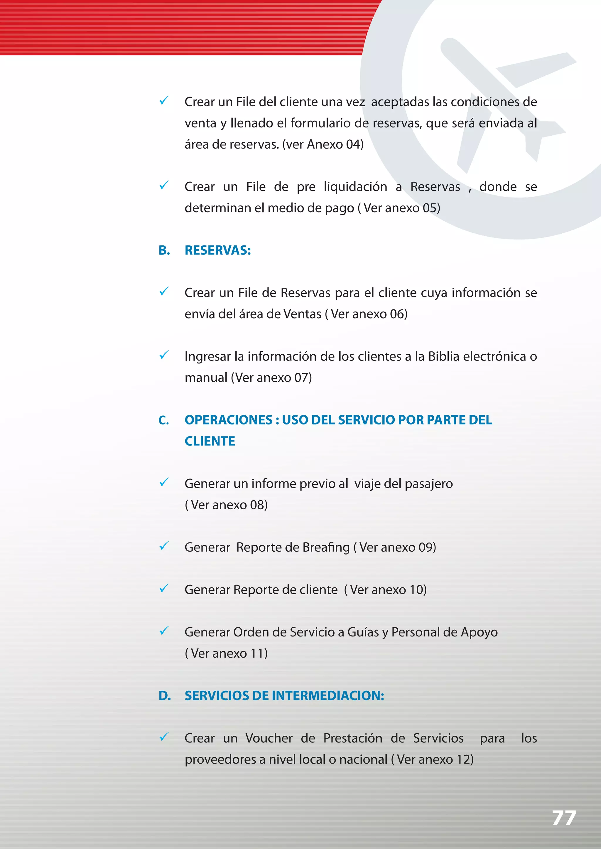 	 Crear un File del cliente una vez aceptadas las condiciones de
     venta y llenado el formulario de reservas, que será enviada al
     área de reservas. (ver Anexo 04)


	 Crear un File de pre liquidación a Reservas , donde se
     determinan el medio de pago ( Ver anexo 05)


B.   RESERVAS:


	 Crear un File de Reservas para el cliente cuya información se
     envía del área de Ventas ( Ver anexo 06)


	 Ingresar la información de los clientes a la Biblia electrónica o
     manual (Ver anexo 07)


C.   OPERACIONES : USO DEL SERVICIO POR PARTE DEL
     CLIENTE


	 Generar un informe previo al viaje del pasajero
     ( Ver anexo 08)


	 Generar Reporte de Breafing ( Ver anexo 09)


	 Generar Reporte de cliente ( Ver anexo 10)


	 Generar Orden de Servicio a Guías y Personal de Apoyo
     ( Ver anexo 11)


D. SERVICIOS DE INTERMEDIACION:


	 Crear un Voucher de Prestación de Servicios              para   los
     proveedores a nivel local o nacional ( Ver anexo 12)



                                                                         77
 