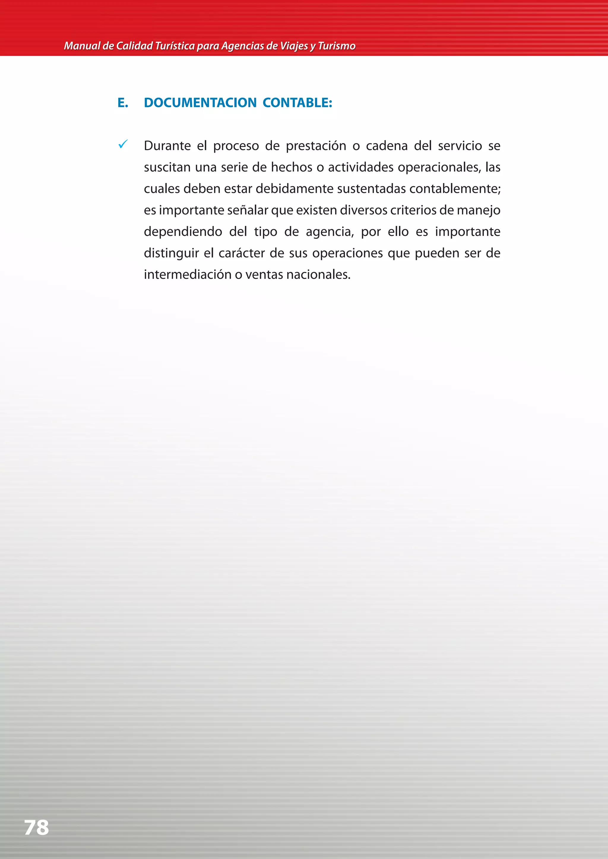 Manual de Calidad Turística para Agencias de Viajes y Turismo




                E.   DOCUMENTACION CONTABLE:


                	 Durante el proceso de prestación o cadena del servicio se
                     suscitan una serie de hechos o actividades operacionales, las
                     cuales deben estar debidamente sustentadas contablemente;
                     es importante señalar que existen diversos criterios de manejo
                     dependiendo del tipo de agencia, por ello es importante
                     distinguir el carácter de sus operaciones que pueden ser de
                     intermediación o ventas nacionales.




78
 