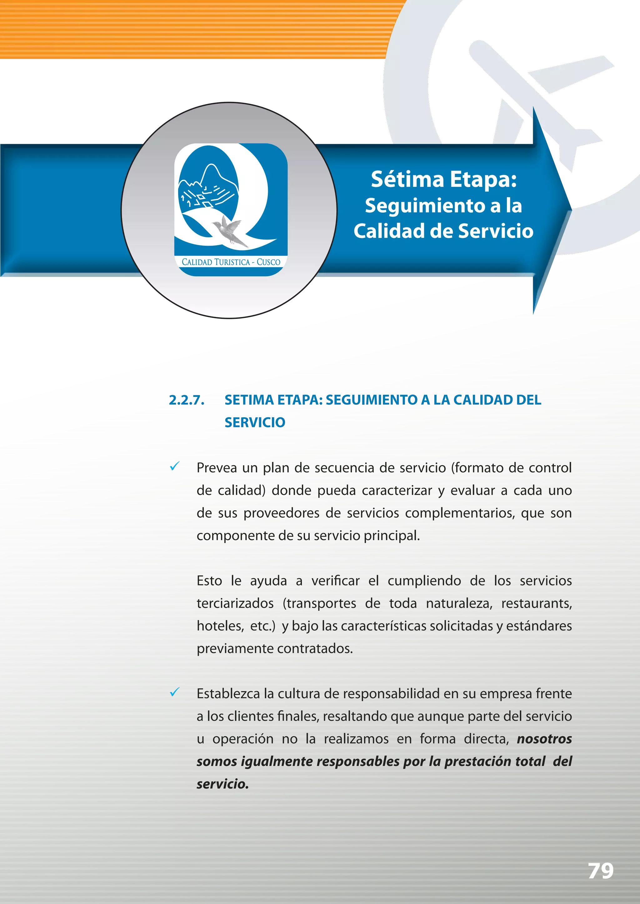Sétima Etapa:
                                Seguimiento a la
                               Calidad de Servicio




2.2.7.   SETIMA ETAPA: SEGUIMIENTO A LA CALIDAD DEL
         SERVICIO


	 Prevea un plan de secuencia de servicio (formato de control
    de calidad) donde pueda caracterizar y evaluar a cada uno
    de sus proveedores de servicios complementarios, que son
    componente de su servicio principal.


    Esto le ayuda a verificar el cumpliendo de los servicios
    terciarizados (transportes de toda naturaleza, restaurants,
    hoteles, etc.) y bajo las características solicitadas y estándares
    previamente contratados.


	 Establezca la cultura de responsabilidad en su empresa frente
    a los clientes finales, resaltando que aunque parte del servicio
    u operación no la realizamos en forma directa, nosotros
    somos	igualmente	responsables	por	la	prestación	total		del	
    servicio.




                                                                         79
 