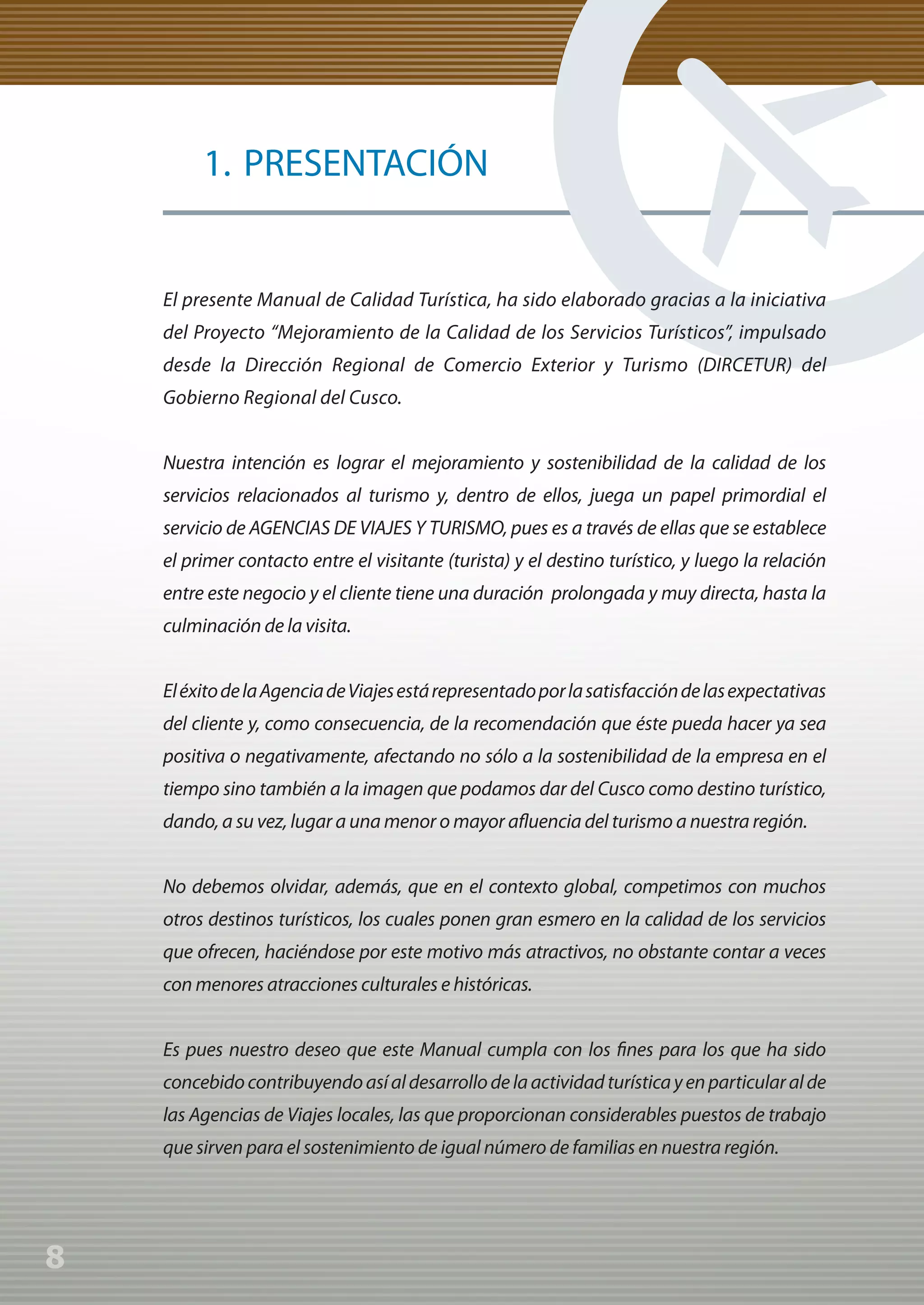 Manual de Calidad Turística para Agencias de Viajes y Turismo




                  1. PRESENTACIÓN


             El presente Manual de Calidad Turística, ha sido elaborado gracias a la iniciativa
             del Proyecto “Mejoramiento de la Calidad de los Servicios Turísticos”, impulsado
             desde la Dirección Regional de Comercio Exterior y Turismo (DIRCETUR) del
             Gobierno Regional del Cusco.


             Nuestra intención es lograr el mejoramiento y sostenibilidad de la calidad de los
             servicios relacionados al turismo y, dentro de ellos, juega un papel primordial el
             servicio de AGENCIAS DE VIAJES Y TURISMO, pues es a través de ellas que se establece
             el primer contacto entre el visitante (turista) y el destino turístico, y luego la relación
             entre este negocio y el cliente tiene una duración prolongada y muy directa, hasta la
             culminación de la visita.


             El éxito de la Agencia de Viajes está representado por la satisfacción de las expectativas
             del cliente y, como consecuencia, de la recomendación que éste pueda hacer ya sea
             positiva o negativamente, afectando no sólo a la sostenibilidad de la empresa en el
             tiempo sino también a la imagen que podamos dar del Cusco como destino turístico,
             dando, a su vez, lugar a una menor o mayor afluencia del turismo a nuestra región.


             No debemos olvidar, además, que en el contexto global, competimos con muchos
             otros destinos turísticos, los cuales ponen gran esmero en la calidad de los servicios
             que ofrecen, haciéndose por este motivo más atractivos, no obstante contar a veces
             con menores atracciones culturales e históricas.


             Es pues nuestro deseo que este Manual cumpla con los fines para los que ha sido
             concebido contribuyendo así al desarrollo de la actividad turística y en particular al de
             las Agencias de Viajes locales, las que proporcionan considerables puestos de trabajo
             que sirven para el sostenimiento de igual número de familias en nuestra región.




8
 