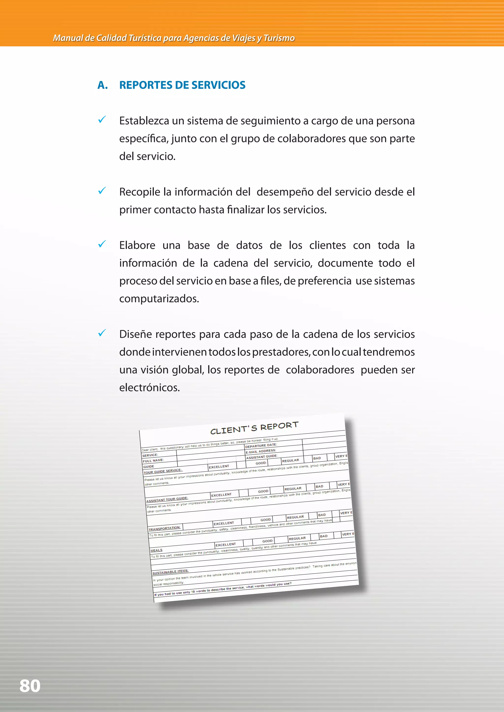 Manual de Calidad Turística para Agencias de Viajes y Turismo




                A. REPORTES DE SERVICIOS


                	 Establezca un sistema de seguimiento a cargo de una persona
                     específica, junto con el grupo de colaboradores que son parte
                     del servicio.


                	 Recopile la información del desempeño del servicio desde el
                     primer contacto hasta finalizar los servicios.


                	 Elabore una base de datos de los clientes con toda la
                     información de la cadena del servicio, documente todo el
                     proceso del servicio en base a files, de preferencia use sistemas
                     computarizados.


                	 Diseñe reportes para cada paso de la cadena de los servicios
                     donde intervienen todos los prestadores, con lo cual tendremos
                     una visión global, los reportes de colaboradores pueden ser
                     electrónicos.




80
 