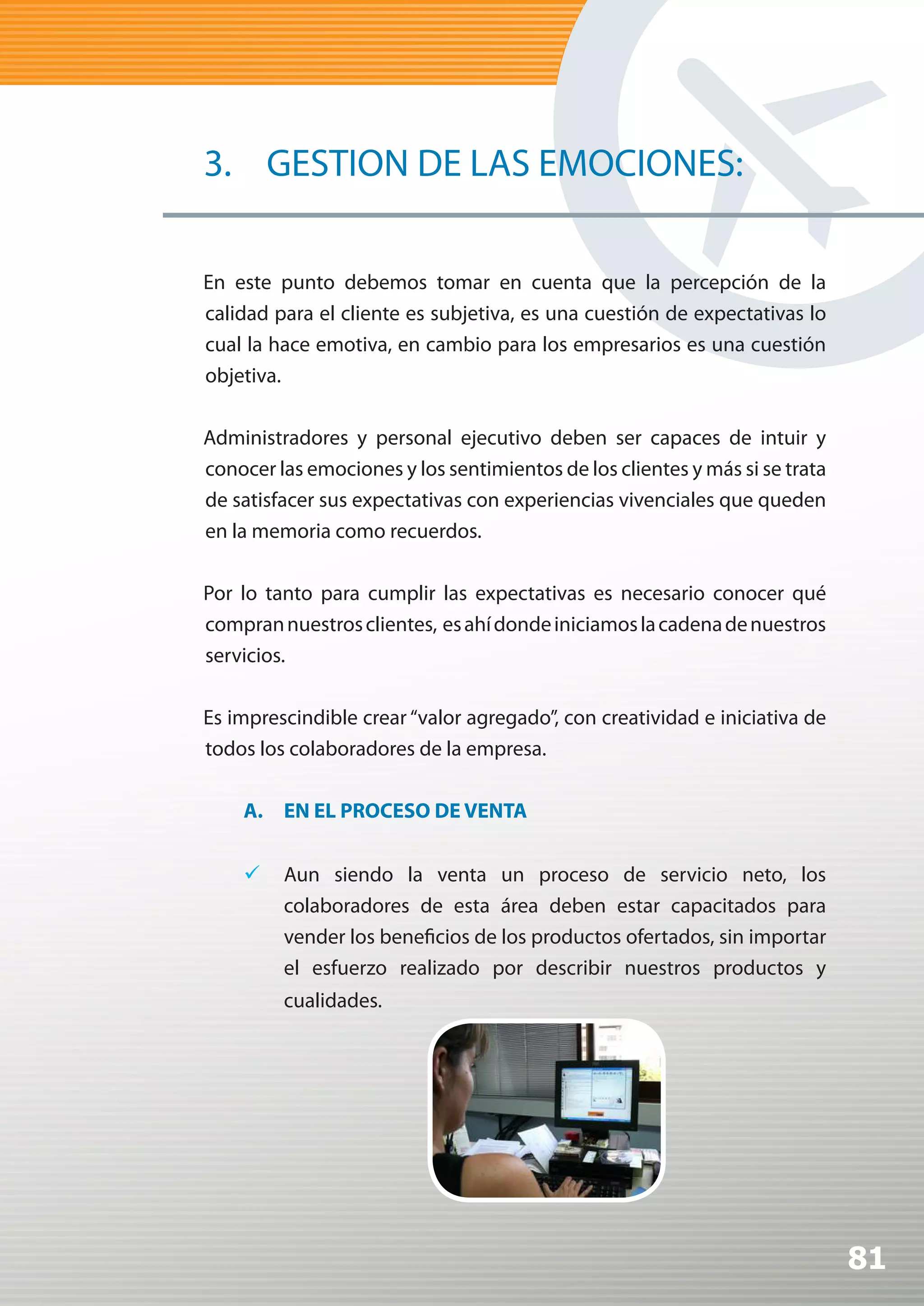 3. GESTION DE LAS EMOCIONES:

En este punto debemos tomar en cuenta que la percepción de la
calidad para el cliente es subjetiva, es una cuestión de expectativas lo
cual la hace emotiva, en cambio para los empresarios es una cuestión
objetiva.

Administradores y personal ejecutivo deben ser capaces de intuir y
conocer las emociones y los sentimientos de los clientes y más si se trata
de satisfacer sus expectativas con experiencias vivenciales que queden
en la memoria como recuerdos.

Por lo tanto para cumplir las expectativas es necesario conocer qué
compran nuestros clientes, es ahí donde iniciamos la cadena de nuestros
servicios.

Es imprescindible crear “valor agregado”, con creatividad e iniciativa de
todos los colaboradores de la empresa.

    A. EN EL PROCESO DE VENTA


    	 Aun siendo la venta un proceso de servicio neto, los
       colaboradores de esta área deben estar capacitados para
       vender los beneficios de los productos ofertados, sin importar
       el esfuerzo realizado por describir nuestros productos y
         cualidades.




                                                                             81
 
