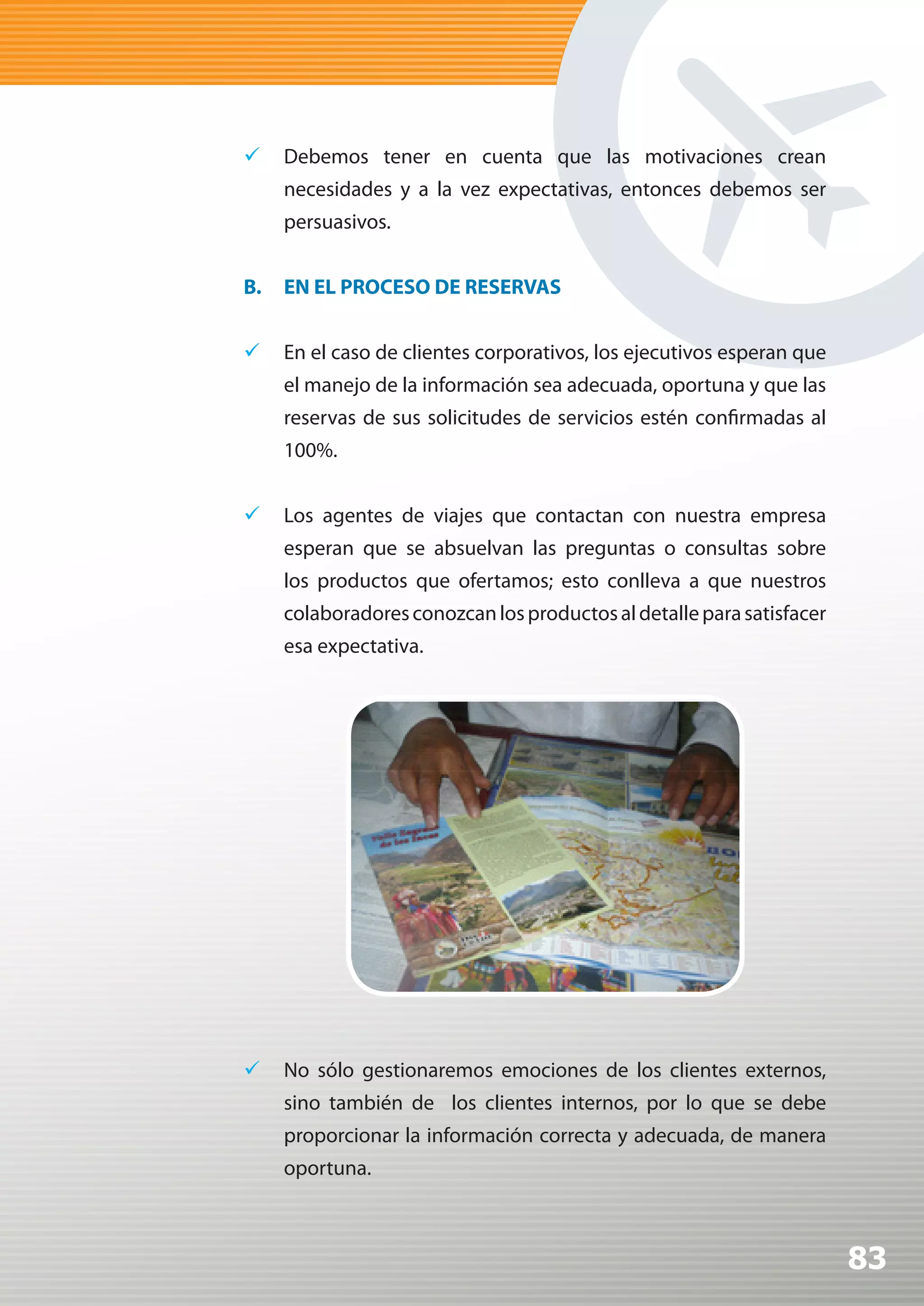 	 Debemos tener en cuenta que las motivaciones crean
     necesidades y a la vez expectativas, entonces debemos ser
     persuasivos.


B.   EN EL PROCESO DE RESERVAS


	 En el caso de clientes corporativos, los ejecutivos esperan que
     el manejo de la información sea adecuada, oportuna y que las
     reservas de sus solicitudes de servicios estén confirmadas al
     100%.


	 Los agentes de viajes que contactan con nuestra empresa
     esperan que se absuelvan las preguntas o consultas sobre
     los productos que ofertamos; esto conlleva a que nuestros
     colaboradores conozcan los productos al detalle para satisfacer
     esa expectativa.




	 No sólo gestionaremos emociones de los clientes externos,
     sino también de los clientes internos, por lo que se debe
     proporcionar la información correcta y adecuada, de manera
     oportuna.



                                                                       83
 