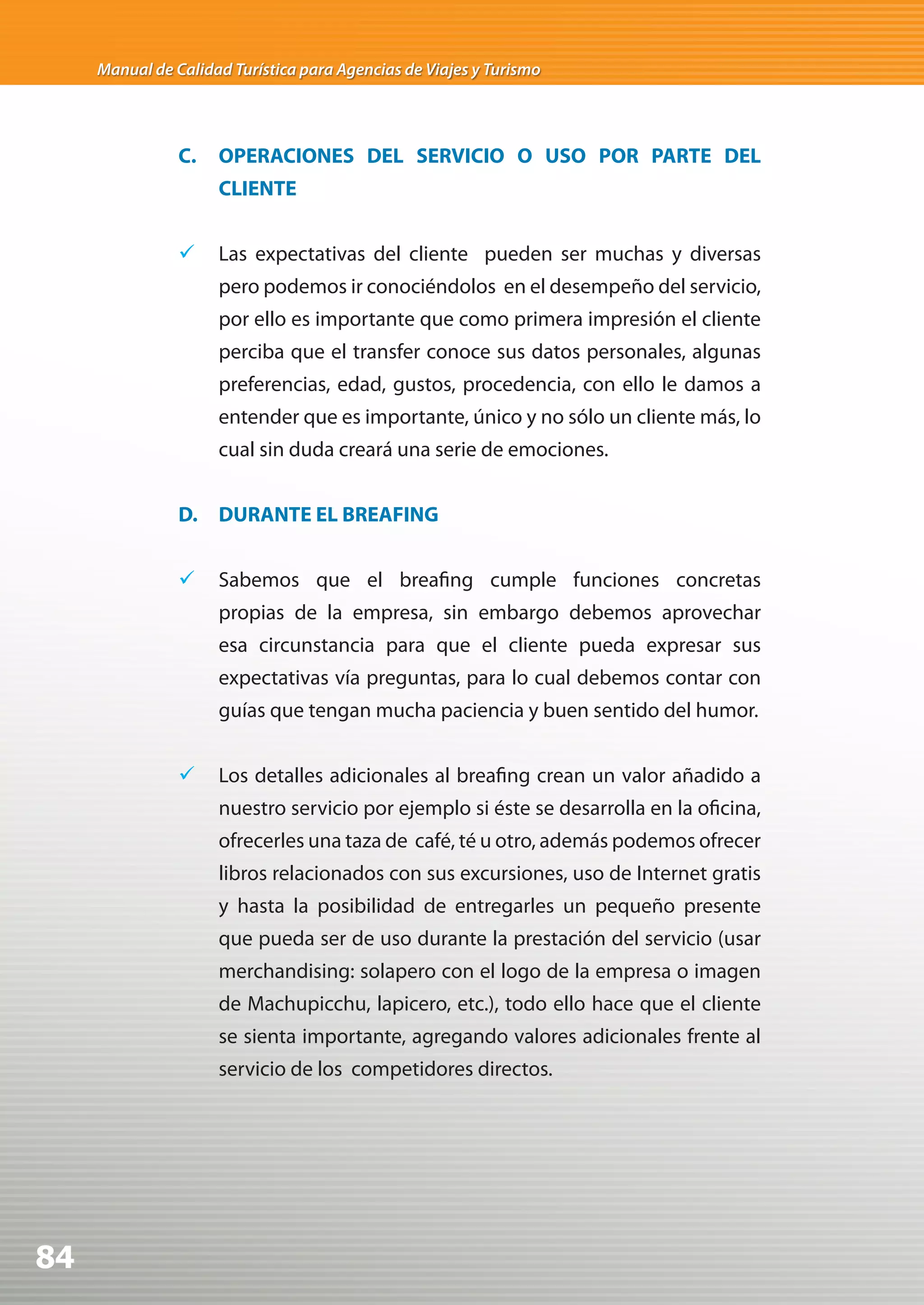 Manual de Calidad Turística para Agencias de Viajes y Turismo




                C.   OPERACIONES DEL SERVICIO O USO POR PARTE DEL
                     CLIENTE


                	 Las expectativas del cliente pueden ser muchas y diversas
                     pero podemos ir conociéndolos en el desempeño del servicio,
                     por ello es importante que como primera impresión el cliente
                     perciba que el transfer conoce sus datos personales, algunas
                     preferencias, edad, gustos, procedencia, con ello le damos a
                     entender que es importante, único y no sólo un cliente más, lo
                     cual sin duda creará una serie de emociones.


                D. DURANTE EL BREAFING


                	 Sabemos que el breafing cumple funciones concretas
                     propias de la empresa, sin embargo debemos aprovechar
                     esa circunstancia para que el cliente pueda expresar sus
                     expectativas vía preguntas, para lo cual debemos contar con
                     guías que tengan mucha paciencia y buen sentido del humor.


                	 Los detalles adicionales al breafing crean un valor añadido a
                     nuestro servicio por ejemplo si éste se desarrolla en la oficina,
                     ofrecerles una taza de café, té u otro, además podemos ofrecer
                     libros relacionados con sus excursiones, uso de Internet gratis
                     y hasta la posibilidad de entregarles un pequeño presente
                     que pueda ser de uso durante la prestación del servicio (usar
                     merchandising: solapero con el logo de la empresa o imagen
                     de Machupicchu, lapicero, etc.), todo ello hace que el cliente
                     se sienta importante, agregando valores adicionales frente al
                     servicio de los competidores directos.




84
 