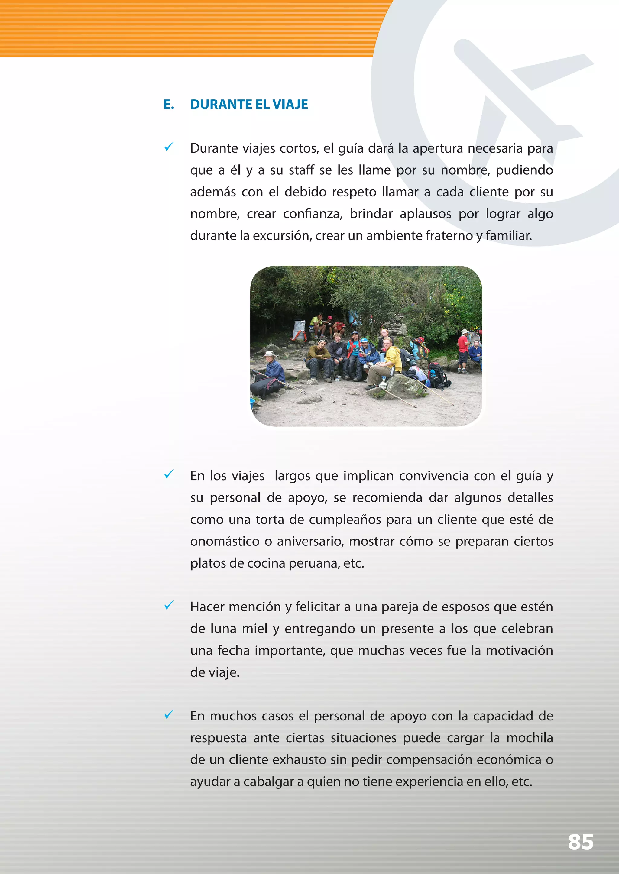 E.   DURANTE EL VIAJE


	 Durante viajes cortos, el guía dará la apertura necesaria para
     que a él y a su staff se les llame por su nombre, pudiendo
     además con el debido respeto llamar a cada cliente por su
     nombre, crear confianza, brindar aplausos por lograr algo
     durante la excursión, crear un ambiente fraterno y familiar.




	 En los viajes largos que implican convivencia con el guía y
     su personal de apoyo, se recomienda dar algunos detalles
     como una torta de cumpleaños para un cliente que esté de
     onomástico o aniversario, mostrar cómo se preparan ciertos
     platos de cocina peruana, etc.


	 Hacer mención y felicitar a una pareja de esposos que estén
     de luna miel y entregando un presente a los que celebran
     una fecha importante, que muchas veces fue la motivación
     de viaje.


	 En muchos casos el personal de apoyo con la capacidad de
     respuesta ante ciertas situaciones puede cargar la mochila
     de un cliente exhausto sin pedir compensación económica o
     ayudar a cabalgar a quien no tiene experiencia en ello, etc.



                                                                    85
 