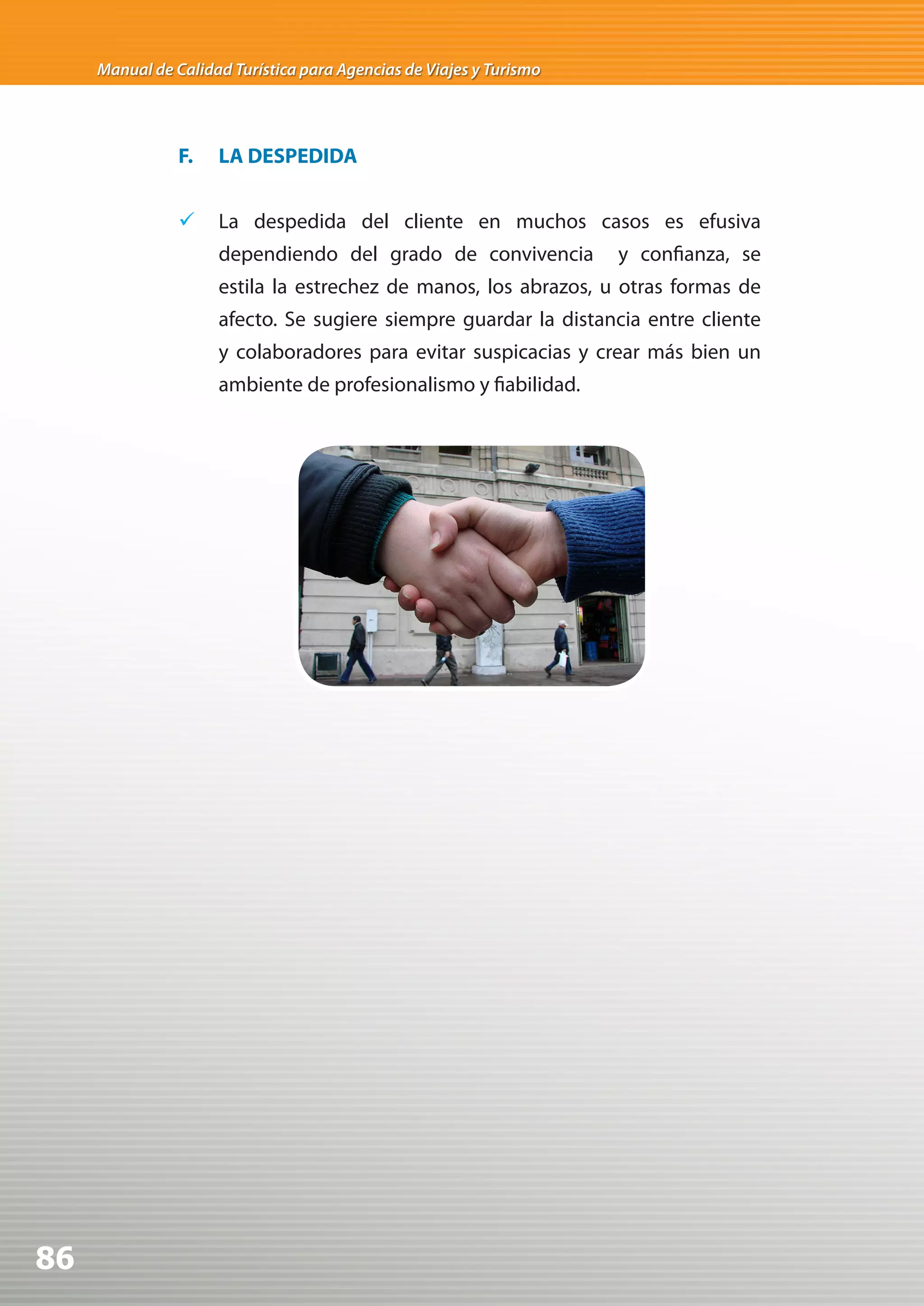 Manual de Calidad Turística para Agencias de Viajes y Turismo




                F.   LA DESPEDIDA


                	 La despedida del cliente en muchos casos es efusiva
                     dependiendo del grado de convivencia            y confianza, se
                     estila la estrechez de manos, los abrazos, u otras formas de
                     afecto. Se sugiere siempre guardar la distancia entre cliente
                     y colaboradores para evitar suspicacias y crear más bien un
                     ambiente de profesionalismo y fiabilidad.




86
 