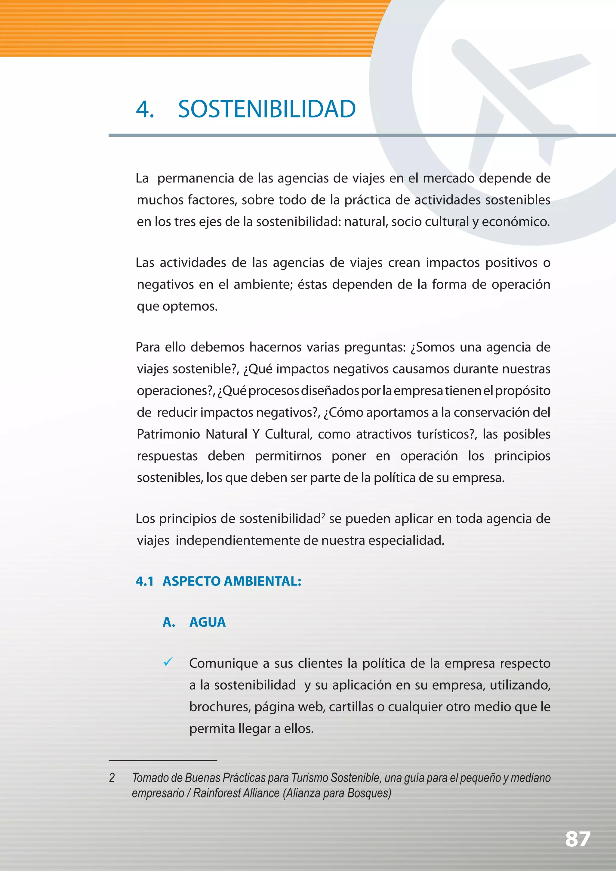 4. SOSTENIBILIDAD

     La permanencia de las agencias de viajes en el mercado depende de
      muchos factores, sobre todo de la práctica de actividades sostenibles
      en los tres ejes de la sostenibilidad: natural, socio cultural y económico.

     Las actividades de las agencias de viajes crean impactos positivos o
      negativos en el ambiente; éstas dependen de la forma de operación
      que optemos.

     Para ello debemos hacernos varias preguntas: ¿Somos una agencia de
      viajes sostenible?, ¿Qué impactos negativos causamos durante nuestras
      operaciones?, ¿Qué procesos diseñados por la empresa tienen el propósito
      de reducir impactos negativos?, ¿Cómo aportamos a la conservación del
      Patrimonio Natural Y Cultural, como atractivos turísticos?, las posibles
      respuestas deben permitirnos poner en operación los principios
      sostenibles, los que deben ser parte de la política de su empresa.

     Los principios de sostenibilidad2 se pueden aplicar en toda agencia de
      viajes independientemente de nuestra especialidad.

     4.1 ASPECTO AMBIENTAL:

           A. AGUA

           	 Comunique a sus clientes la política de la empresa respecto
                a la sostenibilidad y su aplicación en su empresa, utilizando,
                brochures, página web, cartillas o cualquier otro medio que le
                permita llegar a ellos.


2	   Tomado	de	Buenas	Prácticas	para	Turismo	Sostenible,	una	guía	para	el	pequeño	y	mediano	
     empresario / Rainforest Alliance (Alianza para Bosques)


                                                                                               87
 