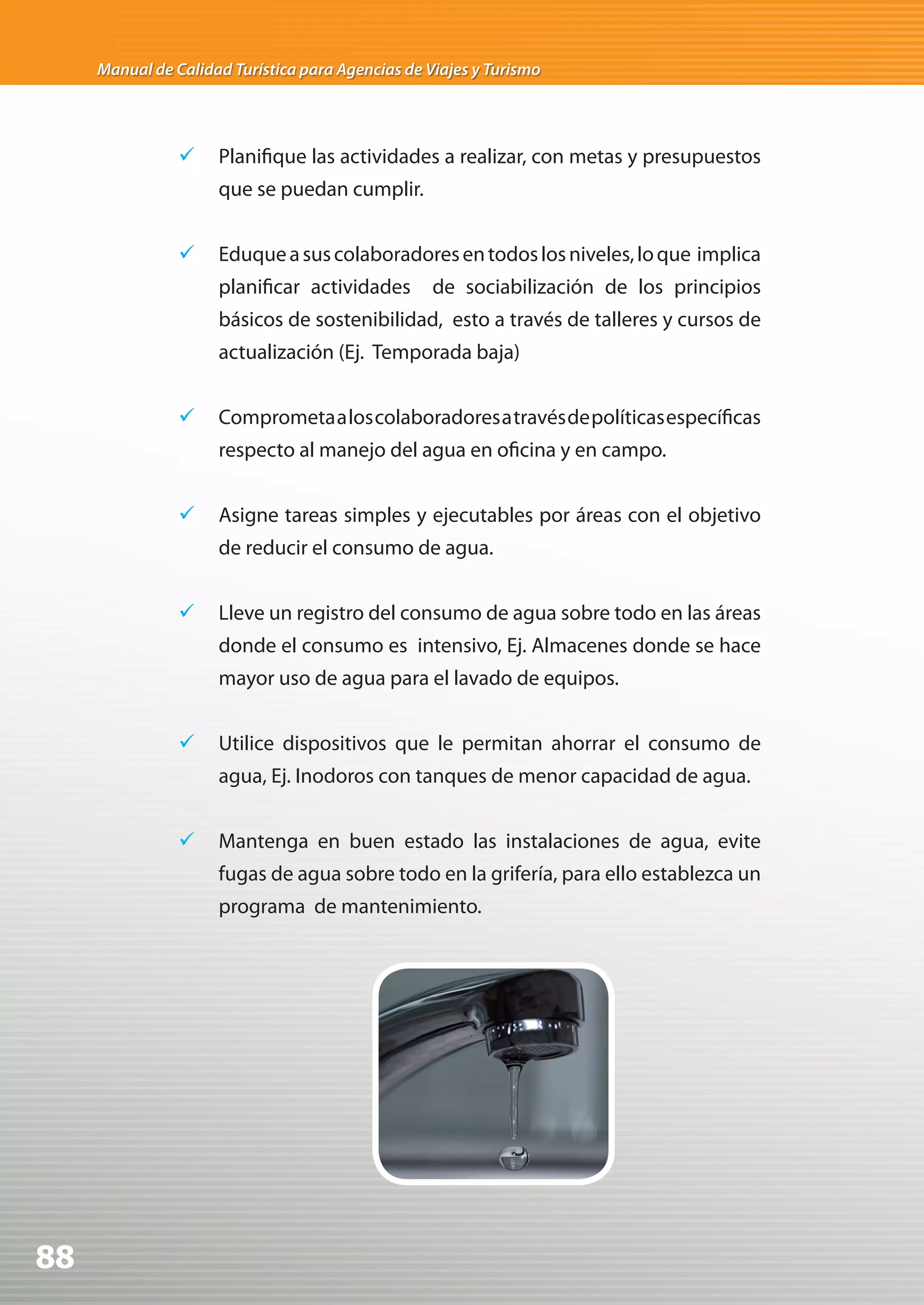 Manual de Calidad Turística para Agencias de Viajes y Turismo




                	 Planifique las actividades a realizar, con metas y presupuestos
                     que se puedan cumplir.


                	 Eduque a sus colaboradores en todos los niveles, lo que implica
                     planificar actividades        de sociabilización de los principios
                     básicos de sostenibilidad, esto a través de talleres y cursos de
                     actualización (Ej. Temporada baja)


                	 Comprometa a los colaboradores a través de políticas específicas
                     respecto al manejo del agua en oficina y en campo.


                	 Asigne tareas simples y ejecutables por áreas con el objetivo
                     de reducir el consumo de agua.


                	 Lleve un registro del consumo de agua sobre todo en las áreas
                     donde el consumo es intensivo, Ej. Almacenes donde se hace
                     mayor uso de agua para el lavado de equipos.


                	 Utilice dispositivos que le permitan ahorrar el consumo de
                     agua, Ej. Inodoros con tanques de menor capacidad de agua.


                	 Mantenga en buen estado las instalaciones de agua, evite
                     fugas de agua sobre todo en la grifería, para ello establezca un
                     programa de mantenimiento.




88
 