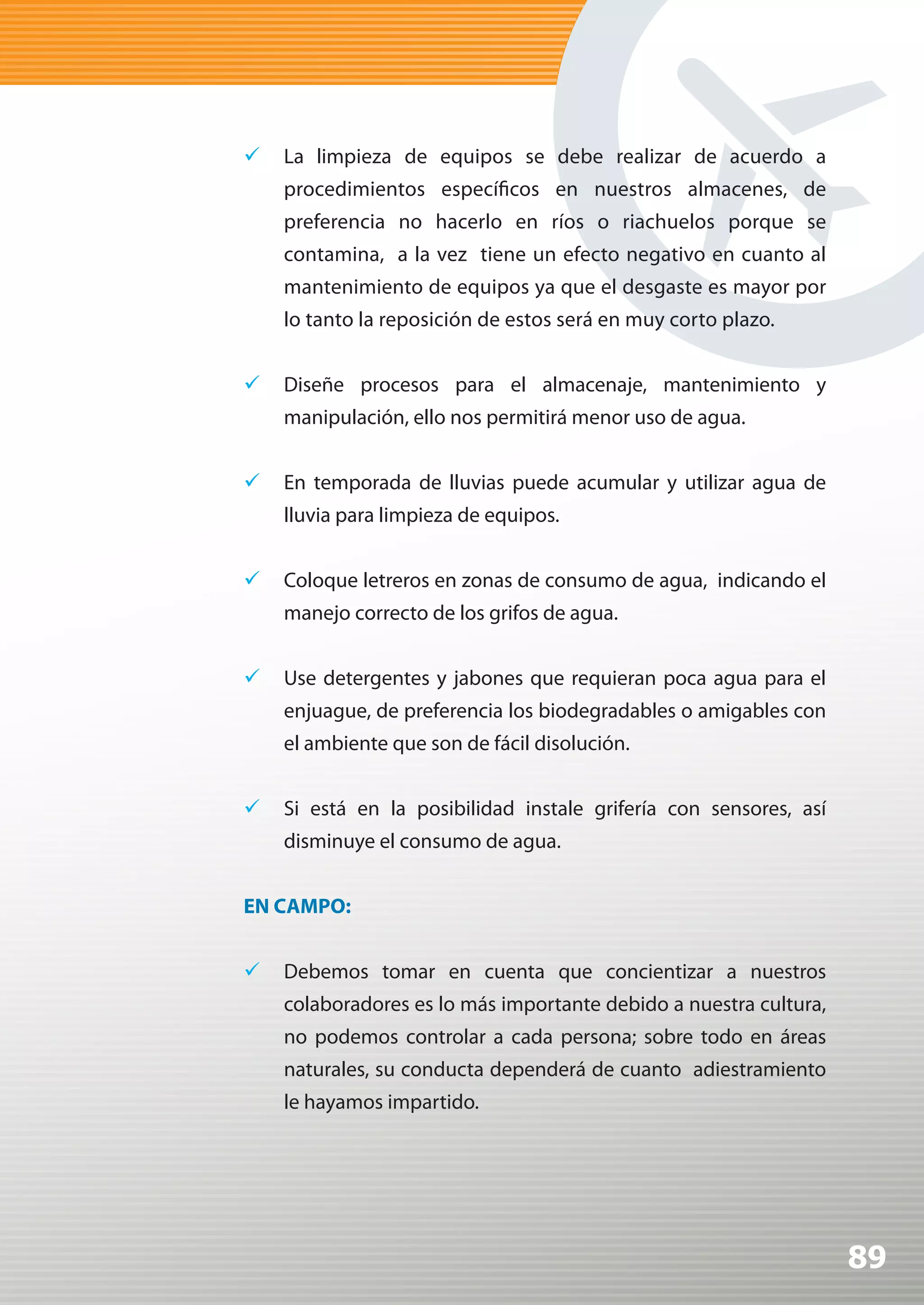 	 La limpieza de equipos se debe realizar de acuerdo a
    procedimientos específicos en nuestros almacenes, de
    preferencia no hacerlo en ríos o riachuelos porque se
    contamina, a la vez tiene un efecto negativo en cuanto al
    mantenimiento de equipos ya que el desgaste es mayor por
    lo tanto la reposición de estos será en muy corto plazo.


	 Diseñe procesos para el almacenaje, mantenimiento y
    manipulación, ello nos permitirá menor uso de agua.


	 En temporada de lluvias puede acumular y utilizar agua de
    lluvia para limpieza de equipos.


	 Coloque letreros en zonas de consumo de agua, indicando el
    manejo correcto de los grifos de agua.


	 Use detergentes y jabones que requieran poca agua para el
    enjuague, de preferencia los biodegradables o amigables con
    el ambiente que son de fácil disolución.


	 Si está en la posibilidad instale grifería con sensores, así
    disminuye el consumo de agua.


EN CAMPO:


	 Debemos tomar en cuenta que concientizar a nuestros
    colaboradores es lo más importante debido a nuestra cultura,
    no podemos controlar a cada persona; sobre todo en áreas
    naturales, su conducta dependerá de cuanto adiestramiento
    le hayamos impartido.




                                                                   89
 