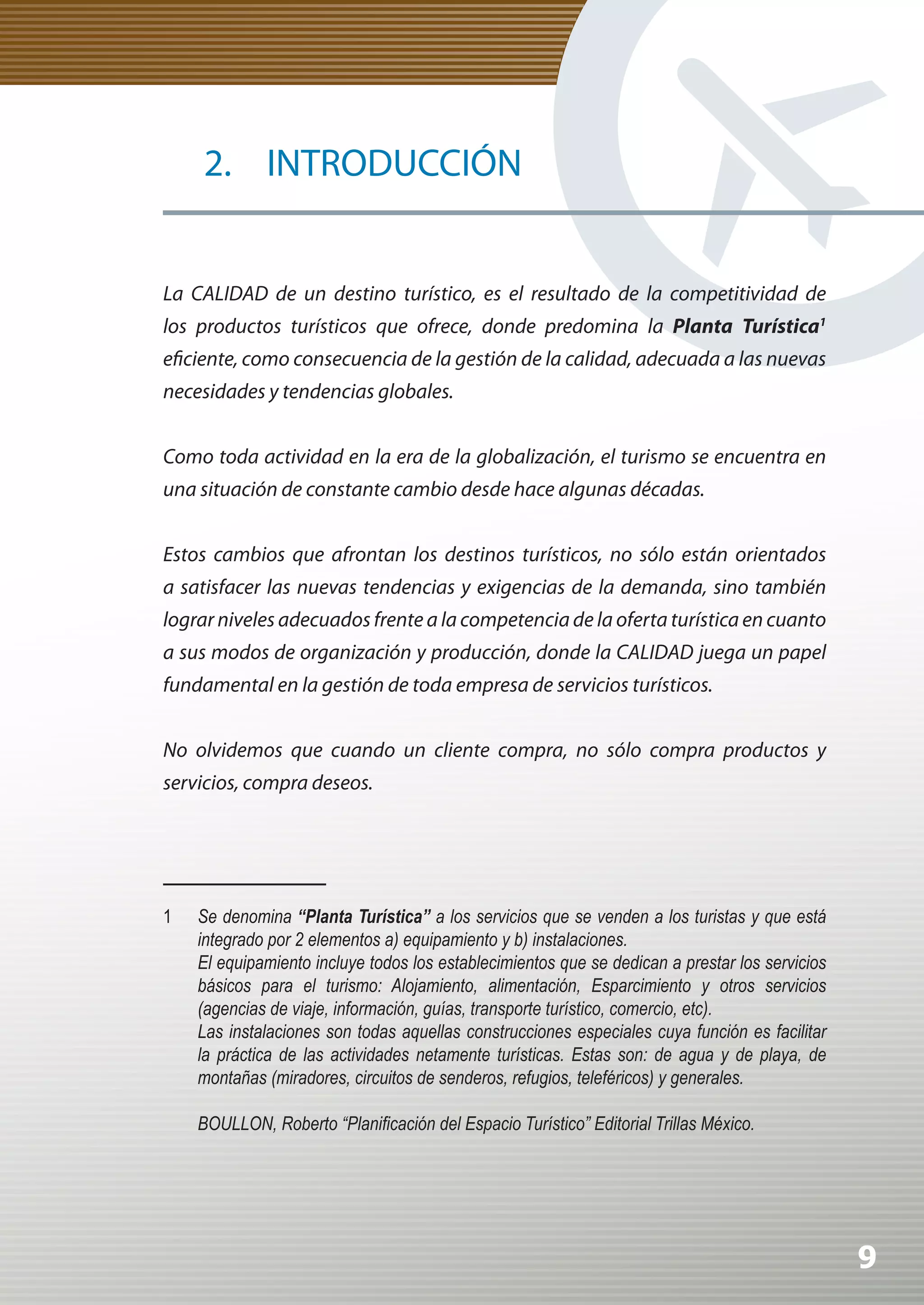 2. INTRODUCCIÓN


La CALIDAD de un destino turístico, es el resultado de la competitividad de
los productos turísticos que ofrece, donde predomina la Planta Turística1
eficiente, como consecuencia de la gestión de la calidad, adecuada a las nuevas
necesidades y tendencias globales.


Como toda actividad en la era de la globalización, el turismo se encuentra en
una situación de constante cambio desde hace algunas décadas.


Estos cambios que afrontan los destinos turísticos, no sólo están orientados
a satisfacer las nuevas tendencias y exigencias de la demanda, sino también
lograr niveles adecuados frente a la competencia de la oferta turística en cuanto
a sus modos de organización y producción, donde la CALIDAD juega un papel
fundamental en la gestión de toda empresa de servicios turísticos.


No olvidemos que cuando un cliente compra, no sólo compra productos y
servicios, compra deseos.




1   Se denomina “Planta Turística” a los servicios que se venden a los turistas y que está
    integrado por 2 elementos a) equipamiento y b) instalaciones.
    El equipamiento incluye todos los establecimientos que se dedican a prestar los servicios
    básicos para el turismo: Alojamiento, alimentación, Esparcimiento y otros servicios
    (agencias de viaje, información, guías, transporte turístico, comercio, etc).
    Las instalaciones son todas aquellas construcciones especiales cuya función es facilitar
    la práctica de las actividades netamente turísticas. Estas son: de agua y de playa, de
    montañas (miradores, circuitos de senderos, refugios, teleféricos) y generales.

	   BOULLON,	Roberto	“Planificación	del	Espacio	Turístico”	Editorial	Trillas	México.




                                                                                                9
 