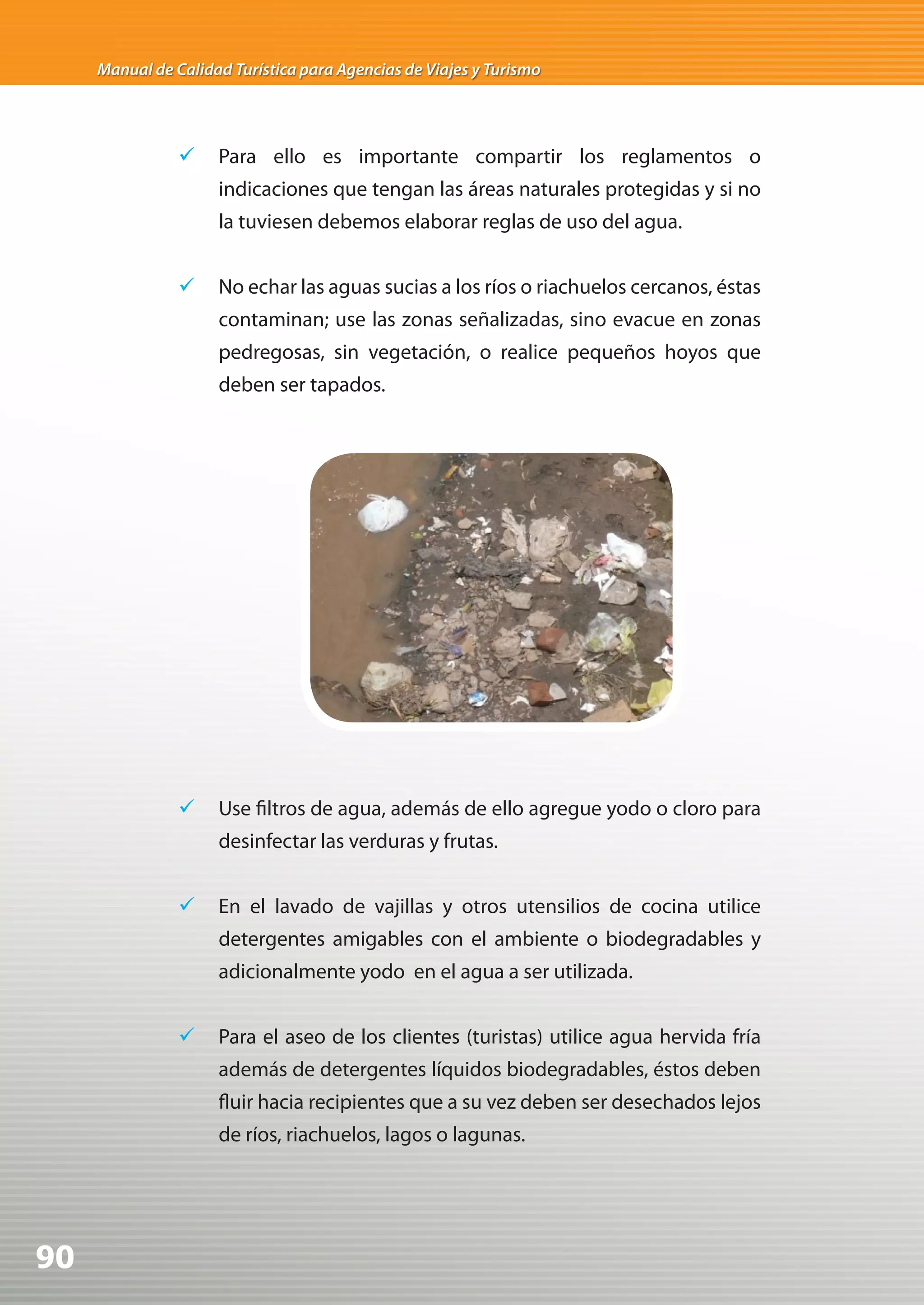 Manual de Calidad Turística para Agencias de Viajes y Turismo




                	 Para ello es importante compartir los reglamentos o
                     indicaciones que tengan las áreas naturales protegidas y si no
                     la tuviesen debemos elaborar reglas de uso del agua.


                	 No echar las aguas sucias a los ríos o riachuelos cercanos, éstas
                     contaminan; use las zonas señalizadas, sino evacue en zonas
                     pedregosas, sin vegetación, o realice pequeños hoyos que
                     deben ser tapados.




                	 Use filtros de agua, además de ello agregue yodo o cloro para
                     desinfectar las verduras y frutas.


                	 En el lavado de vajillas y otros utensilios de cocina utilice
                     detergentes amigables con el ambiente o biodegradables y
                     adicionalmente yodo en el agua a ser utilizada.


                	 Para el aseo de los clientes (turistas) utilice agua hervida fría
                     además de detergentes líquidos biodegradables, éstos deben
                     fluir hacia recipientes que a su vez deben ser desechados lejos
                     de ríos, riachuelos, lagos o lagunas.




90
 