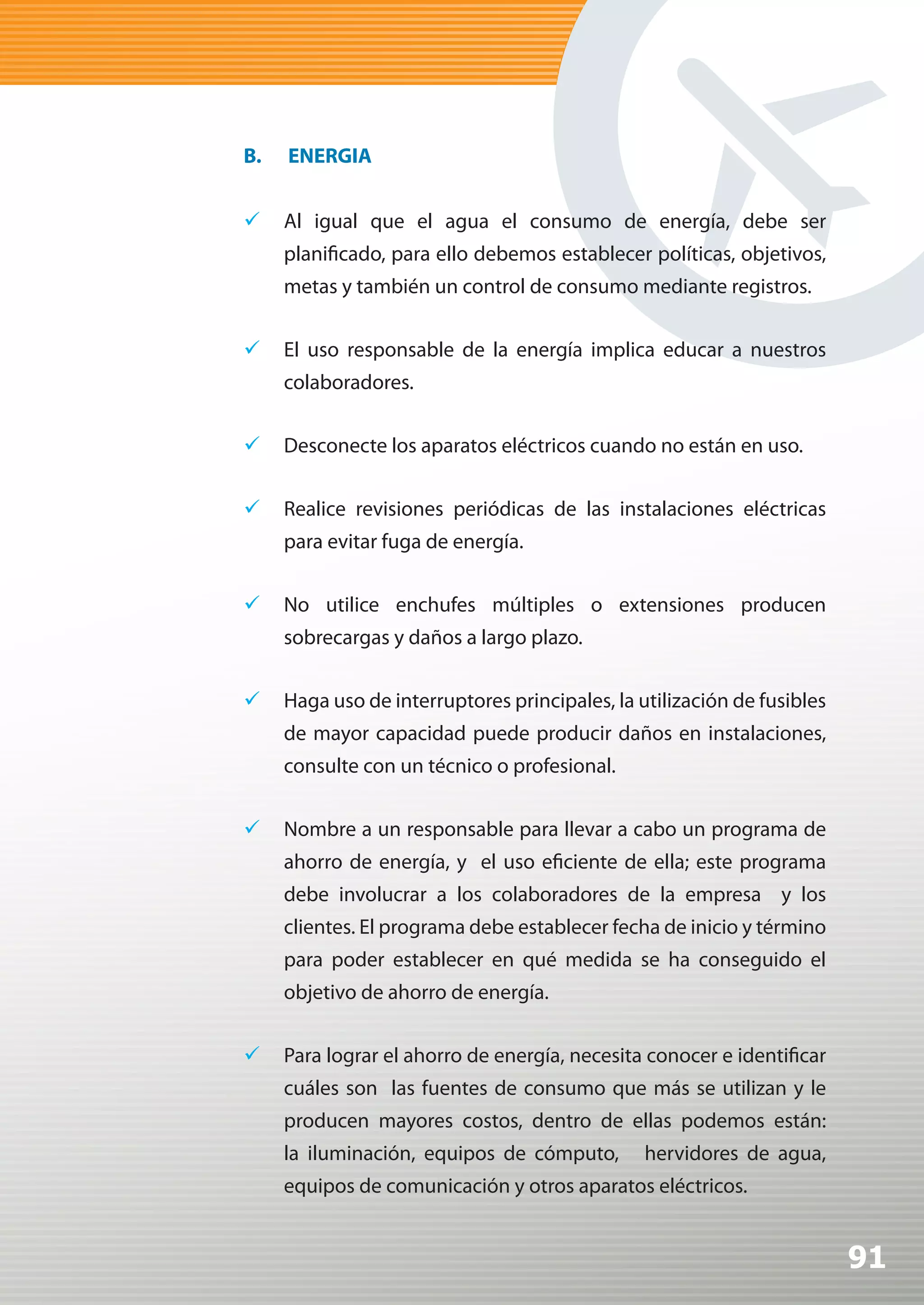 B.   ENERGIA


	 Al igual que el agua el consumo de energía, debe ser
     planificado, para ello debemos establecer políticas, objetivos,
     metas y también un control de consumo mediante registros.

	 El uso responsable de la energía implica educar a nuestros
     colaboradores.


	 Desconecte los aparatos eléctricos cuando no están en uso.


	 Realice revisiones periódicas de las instalaciones eléctricas
     para evitar fuga de energía.


	 No utilice enchufes múltiples o extensiones producen
     sobrecargas y daños a largo plazo.


	 Haga uso de interruptores principales, la utilización de fusibles
     de mayor capacidad puede producir daños en instalaciones,
     consulte con un técnico o profesional.


	 Nombre a un responsable para llevar a cabo un programa de
     ahorro de energía, y el uso eficiente de ella; este programa
     debe involucrar a los colaboradores de la empresa y los
     clientes. El programa debe establecer fecha de inicio y término
     para poder establecer en qué medida se ha conseguido el
     objetivo de ahorro de energía.


	 Para lograr el ahorro de energía, necesita conocer e identificar
     cuáles son las fuentes de consumo que más se utilizan y le
     producen mayores costos, dentro de ellas podemos están:
     la iluminación, equipos de cómputo,      hervidores de agua,
     equipos de comunicación y otros aparatos eléctricos.


                                                                       91
 