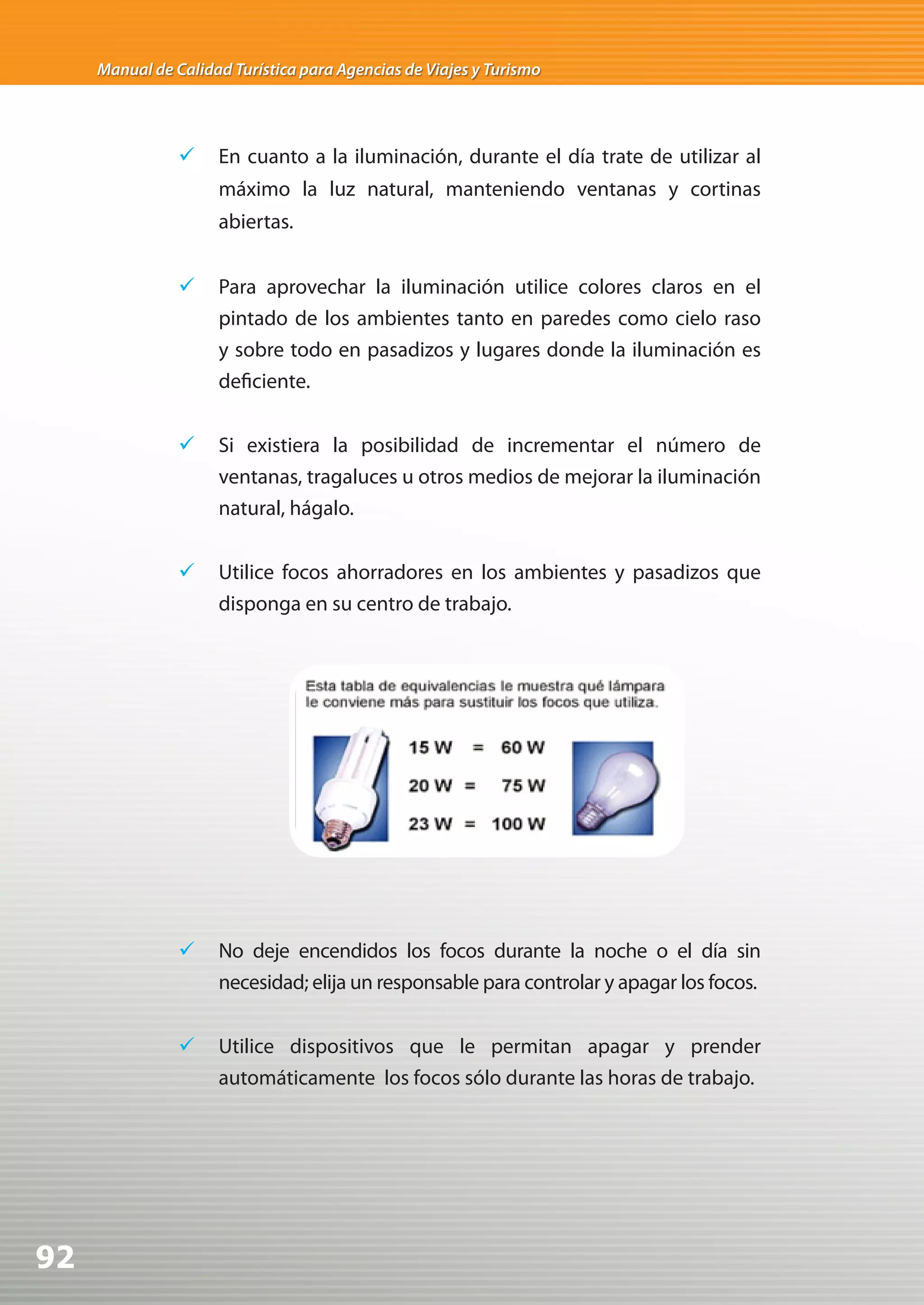 Manual de Calidad Turística para Agencias de Viajes y Turismo




                	 En cuanto a la iluminación, durante el día trate de utilizar al
                     máximo la luz natural, manteniendo ventanas y cortinas
                     abiertas.


                	 Para aprovechar la iluminación utilice colores claros en el
                   pintado de los ambientes tanto en paredes como cielo raso
                   y sobre todo en pasadizos y lugares donde la iluminación es
                   deficiente.


                	 Si existiera la posibilidad de incrementar el número de
                   ventanas, tragaluces u otros medios de mejorar la iluminación
                   natural, hágalo.


                	 Utilice focos ahorradores en los ambientes y pasadizos que
                   disponga en su centro de trabajo.




                	 No deje encendidos los focos durante la noche o el día sin
                   necesidad; elija un responsable para controlar y apagar los focos.


                	 Utilice dispositivos que le permitan apagar y prender
                   automáticamente los focos sólo durante las horas de trabajo.




92
 