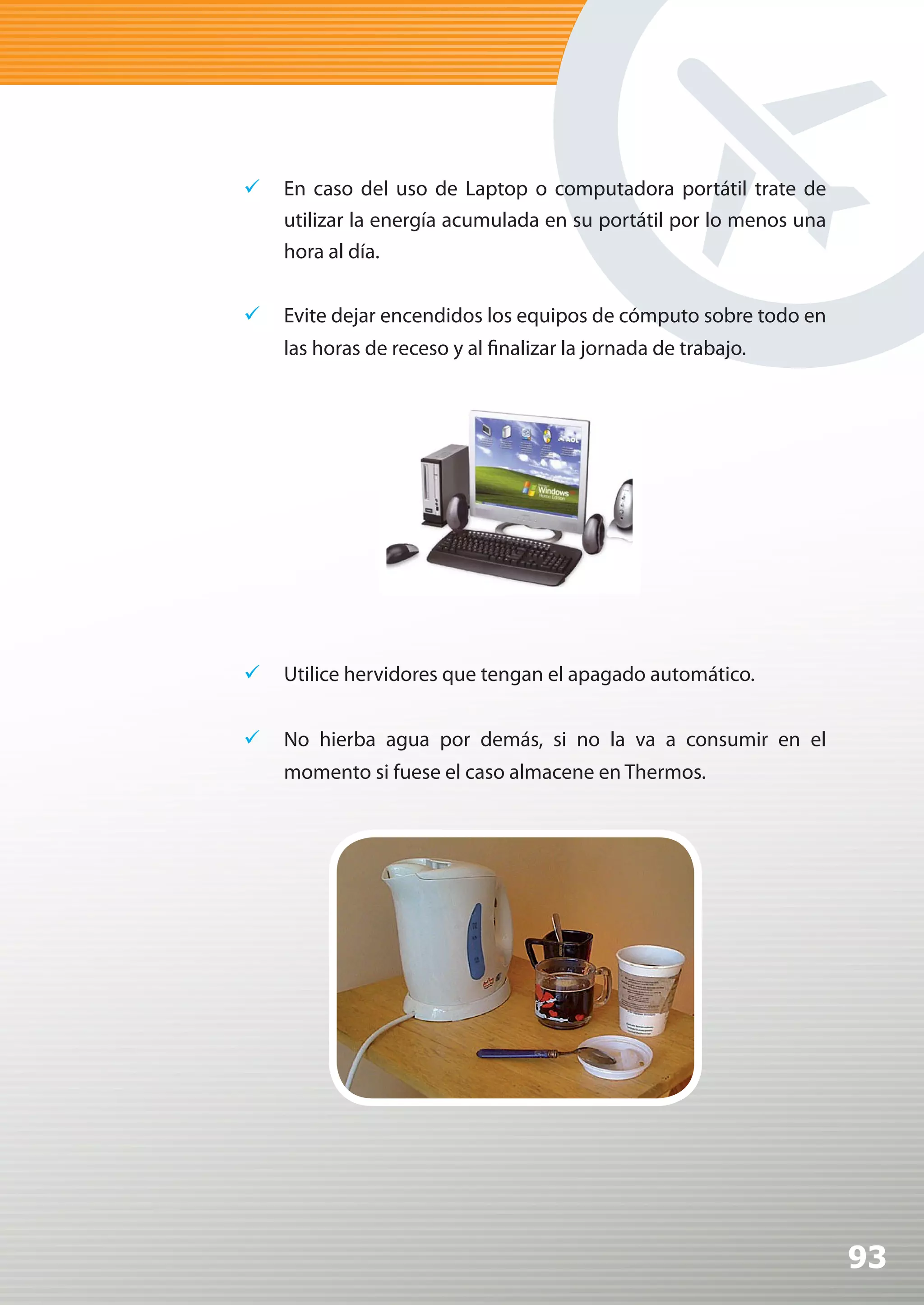 	 En caso del uso de Laptop o computadora portátil trate de
   utilizar la energía acumulada en su portátil por lo menos una
   hora al día.


	 Evite dejar encendidos los equipos de cómputo sobre todo en
    las horas de receso y al finalizar la jornada de trabajo.




	 Utilice hervidores que tengan el apagado automático.


	 No hierba agua por demás, si no la va a consumir en el
    momento si fuese el caso almacene en Thermos.




                                                                   93
 