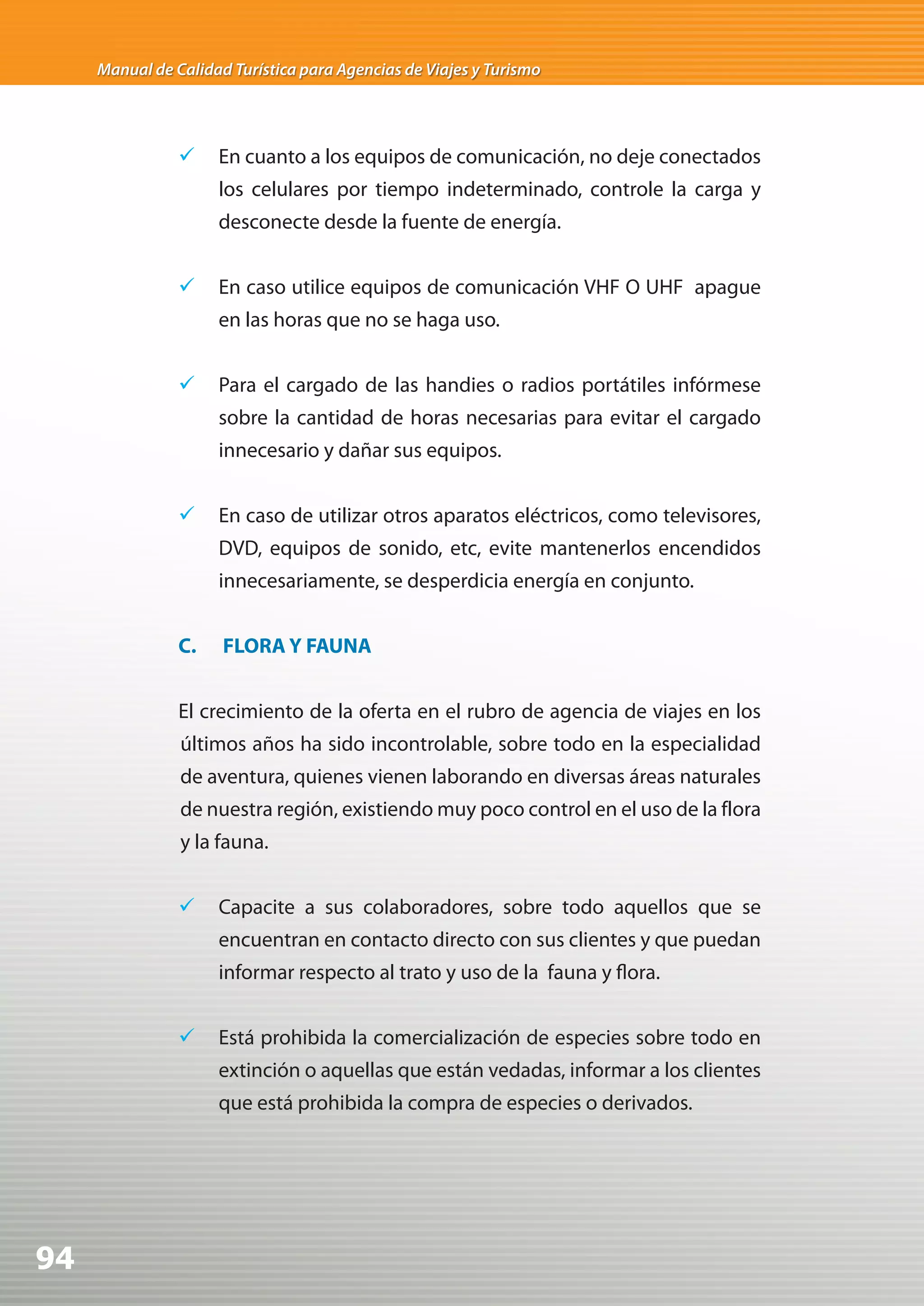 Manual de Calidad Turística para Agencias de Viajes y Turismo




                	 En cuanto a los equipos de comunicación, no deje conectados
                     los celulares por tiempo indeterminado, controle la carga y
                     desconecte desde la fuente de energía.


                	 En caso utilice equipos de comunicación VHF O UHF apague
                     en las horas que no se haga uso.


                	 Para el cargado de las handies o radios portátiles infórmese
                     sobre la cantidad de horas necesarias para evitar el cargado
                     innecesario y dañar sus equipos.


                	 En caso de utilizar otros aparatos eléctricos, como televisores,
                     DVD, equipos de sonido, etc, evite mantenerlos encendidos
                     innecesariamente, se desperdicia energía en conjunto.


                C.    FLORA Y FAUNA


                El crecimiento de la oferta en el rubro de agencia de viajes en los
                últimos años ha sido incontrolable, sobre todo en la especialidad
                de aventura, quienes vienen laborando en diversas áreas naturales
                de nuestra región, existiendo muy poco control en el uso de la flora
                y la fauna.


                	 Capacite a sus colaboradores, sobre todo aquellos que se
                     encuentran en contacto directo con sus clientes y que puedan
                     informar respecto al trato y uso de la fauna y flora.


                	 Está prohibida la comercialización de especies sobre todo en
                     extinción o aquellas que están vedadas, informar a los clientes
                     que está prohibida la compra de especies o derivados.




94
 