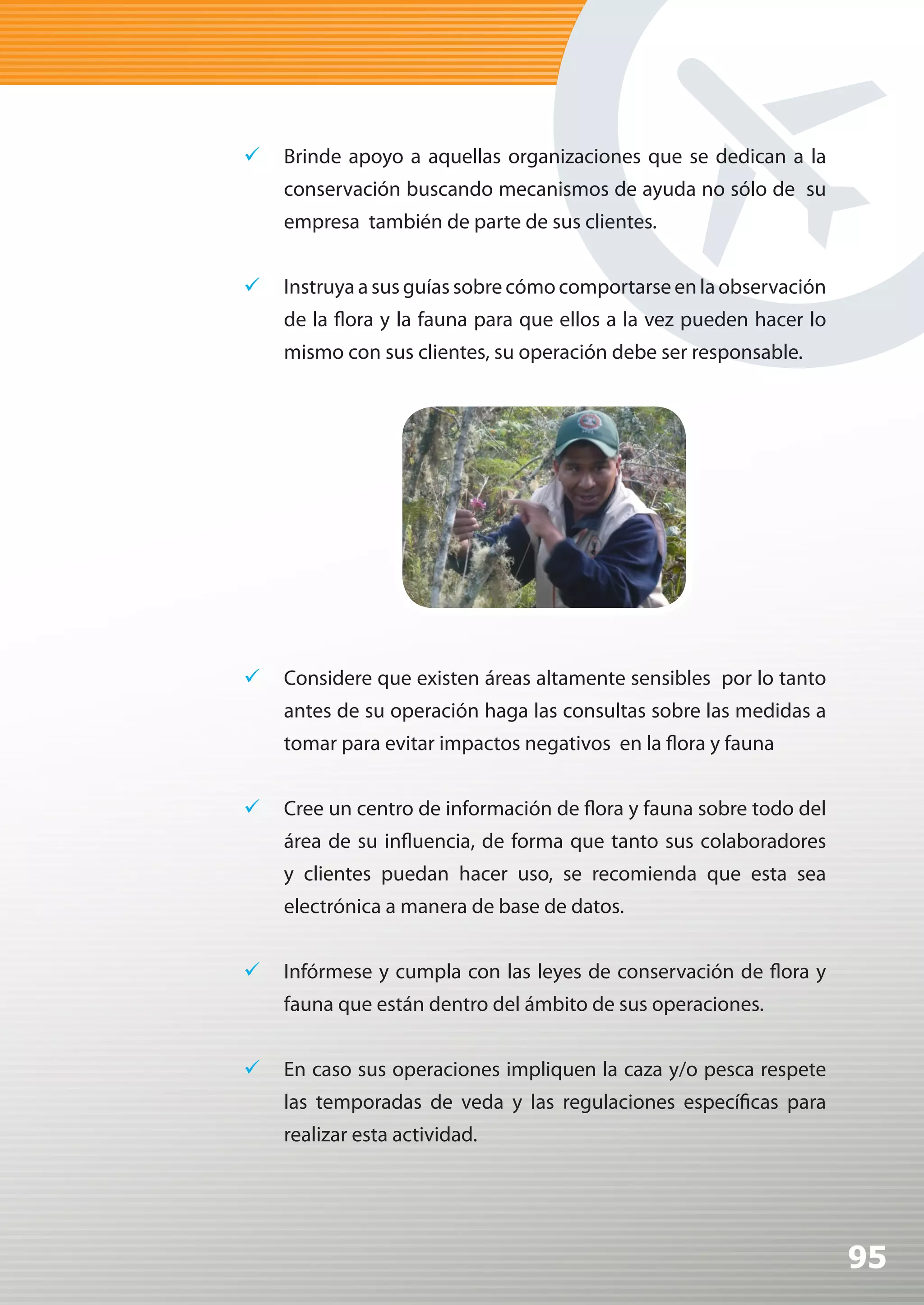 	 Brinde apoyo a aquellas organizaciones que se dedican a la
    conservación buscando mecanismos de ayuda no sólo de su
    empresa también de parte de sus clientes.


	 Instruya a sus guías sobre cómo comportarse en la observación
    de la flora y la fauna para que ellos a la vez pueden hacer lo
    mismo con sus clientes, su operación debe ser responsable.




	 Considere que existen áreas altamente sensibles por lo tanto
    antes de su operación haga las consultas sobre las medidas a
    tomar para evitar impactos negativos en la flora y fauna


	 Cree un centro de información de flora y fauna sobre todo del
    área de su influencia, de forma que tanto sus colaboradores
    y clientes puedan hacer uso, se recomienda que esta sea
    electrónica a manera de base de datos.


	 Infórmese y cumpla con las leyes de conservación de flora y
    fauna que están dentro del ámbito de sus operaciones.


	 En caso sus operaciones impliquen la caza y/o pesca respete
    las temporadas de veda y las regulaciones específicas para
    realizar esta actividad.




                                                                     95
 