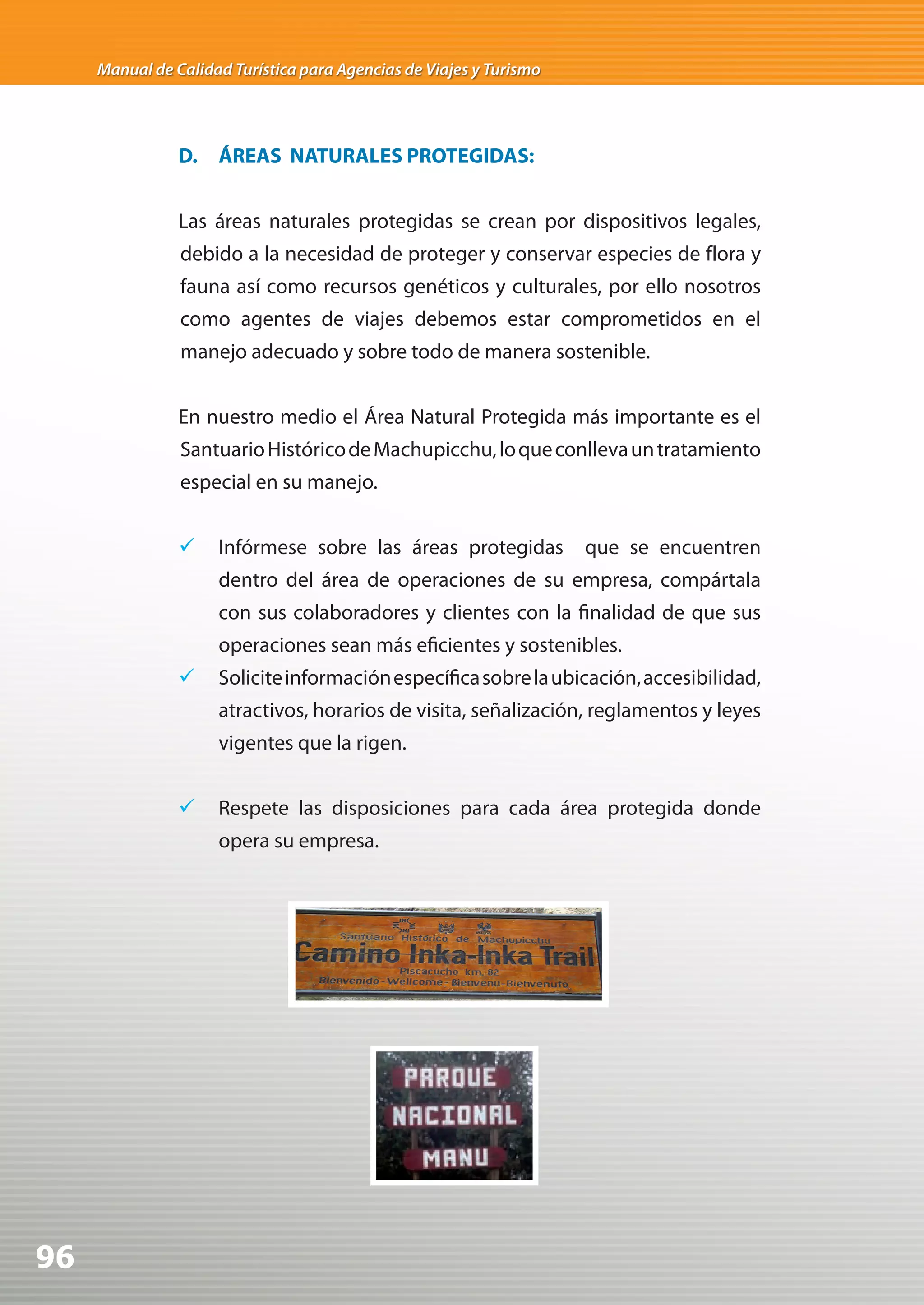 Manual de Calidad Turística para Agencias de Viajes y Turismo




                D. ÁREAS NATURALES PROTEGIDAS:


                Las áreas naturales protegidas se crean por dispositivos legales,
                debido a la necesidad de proteger y conservar especies de flora y
                fauna así como recursos genéticos y culturales, por ello nosotros
                como agentes de viajes debemos estar comprometidos en el
                manejo adecuado y sobre todo de manera sostenible.


                En nuestro medio el Área Natural Protegida más importante es el
                Santuario Histórico de Machupicchu, lo que conlleva un tratamiento
                especial en su manejo.


                	 Infórmese sobre las áreas protegidas              que se encuentren
                     dentro del área de operaciones de su empresa, compártala
                     con sus colaboradores y clientes con la finalidad de que sus
                     operaciones sean más eficientes y sostenibles.
                	 Solicite información específica sobre la ubicación, accesibilidad,
                     atractivos, horarios de visita, señalización, reglamentos y leyes
                     vigentes que la rigen.


                	 Respete las disposiciones para cada área protegida donde
                     opera su empresa.




96
 