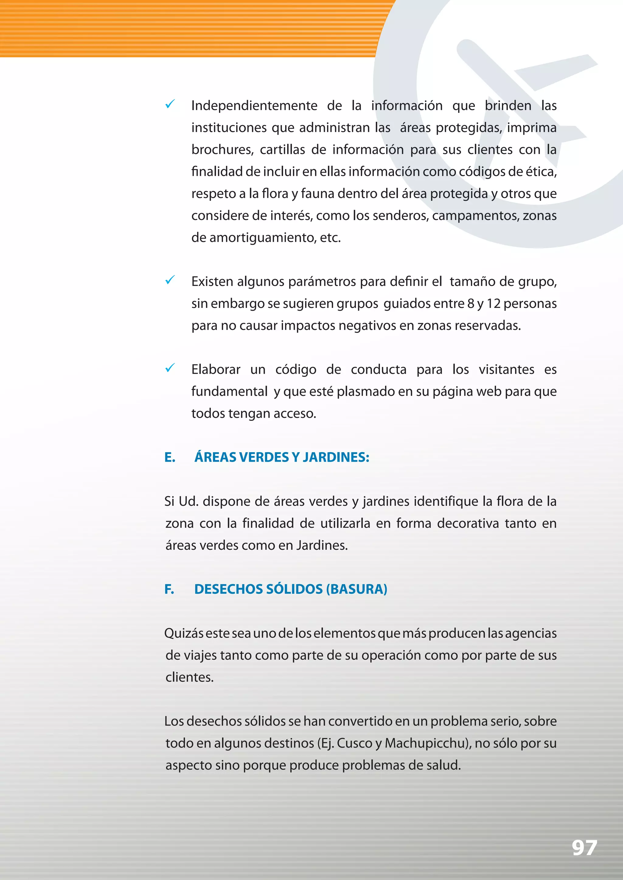 	 Independientemente de la información que brinden las
     instituciones que administran las áreas protegidas, imprima
     brochures, cartillas de información para sus clientes con la
     finalidad de incluir en ellas información como códigos de ética,
     respeto a la flora y fauna dentro del área protegida y otros que
     considere de interés, como los senderos, campamentos, zonas
     de amortiguamiento, etc.


	 Existen algunos parámetros para definir el tamaño de grupo,
     sin embargo se sugieren grupos guiados entre 8 y 12 personas
     para no causar impactos negativos en zonas reservadas.


	 Elaborar un código de conducta para los visitantes es
     fundamental y que esté plasmado en su página web para que
     todos tengan acceso.


E.   ÁREAS VERDES Y JARDINES:


Si Ud. dispone de áreas verdes y jardines identifique la flora de la
zona con la finalidad de utilizarla en forma decorativa tanto en
áreas verdes como en Jardines.


F.   DESECHOS SÓLIDOS (BASURA)


Quizás este sea uno de los elementos que más producen las agencias
de viajes tanto como parte de su operación como por parte de sus
clientes.


Los desechos sólidos se han convertido en un problema serio, sobre
todo en algunos destinos (Ej. Cusco y Machupicchu), no sólo por su
aspecto sino porque produce problemas de salud.




                                                                        97
 