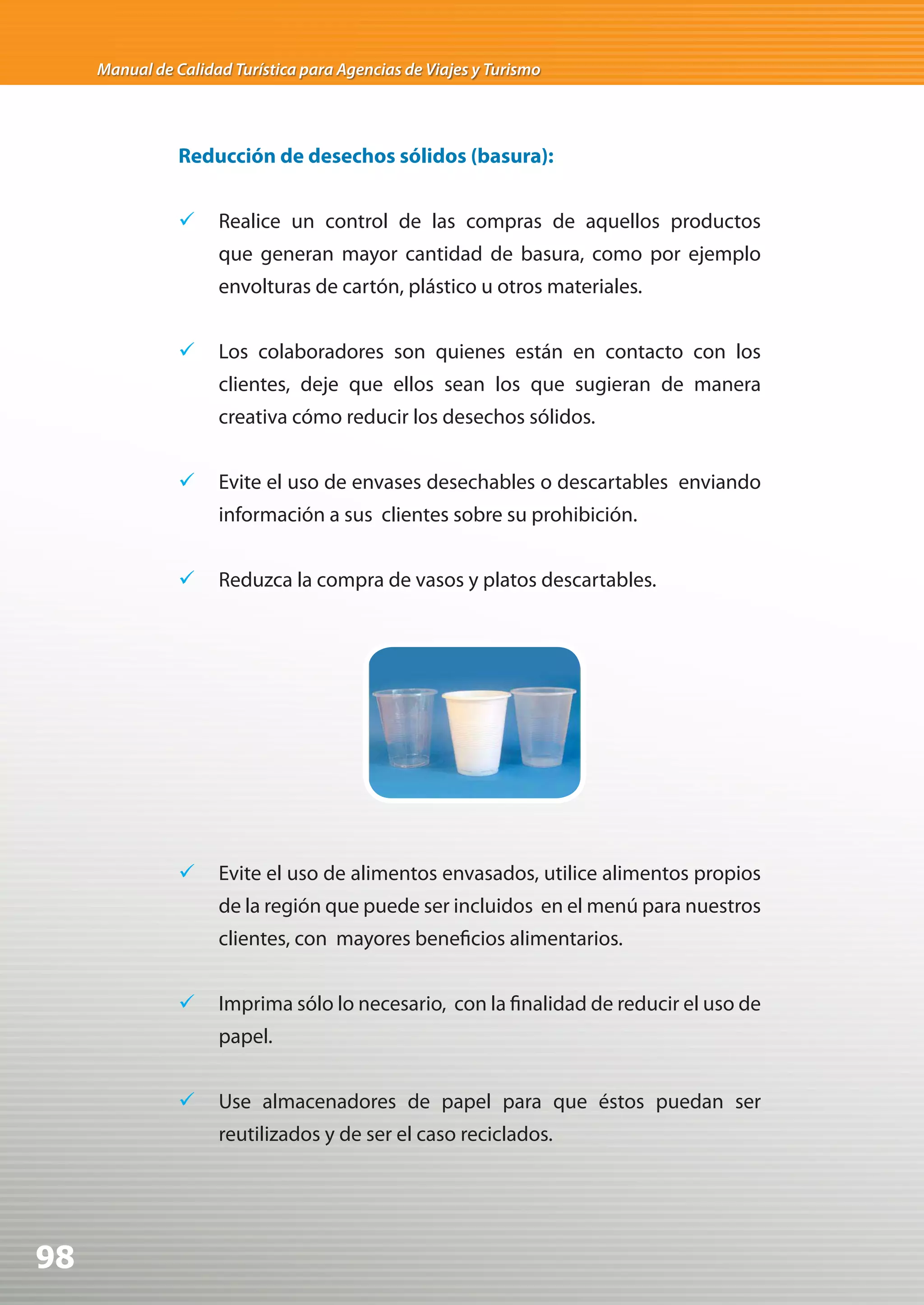 Manual de Calidad Turística para Agencias de Viajes y Turismo




                Reducción de desechos sólidos (basura):


                	 Realice un control de las compras de aquellos productos
                     que generan mayor cantidad de basura, como por ejemplo
                     envolturas de cartón, plástico u otros materiales.


                	 Los colaboradores son quienes están en contacto con los
                     clientes, deje que ellos sean los que sugieran de manera
                     creativa cómo reducir los desechos sólidos.


                	 Evite el uso de envases desechables o descartables enviando
                     información a sus clientes sobre su prohibición.


                	 Reduzca la compra de vasos y platos descartables.




                	 Evite el uso de alimentos envasados, utilice alimentos propios
                     de la región que puede ser incluidos en el menú para nuestros
                     clientes, con mayores beneficios alimentarios.


                	 Imprima sólo lo necesario, con la finalidad de reducir el uso de
                     papel.


                	 Use almacenadores de papel para que éstos puedan ser
                     reutilizados y de ser el caso reciclados.




98
 