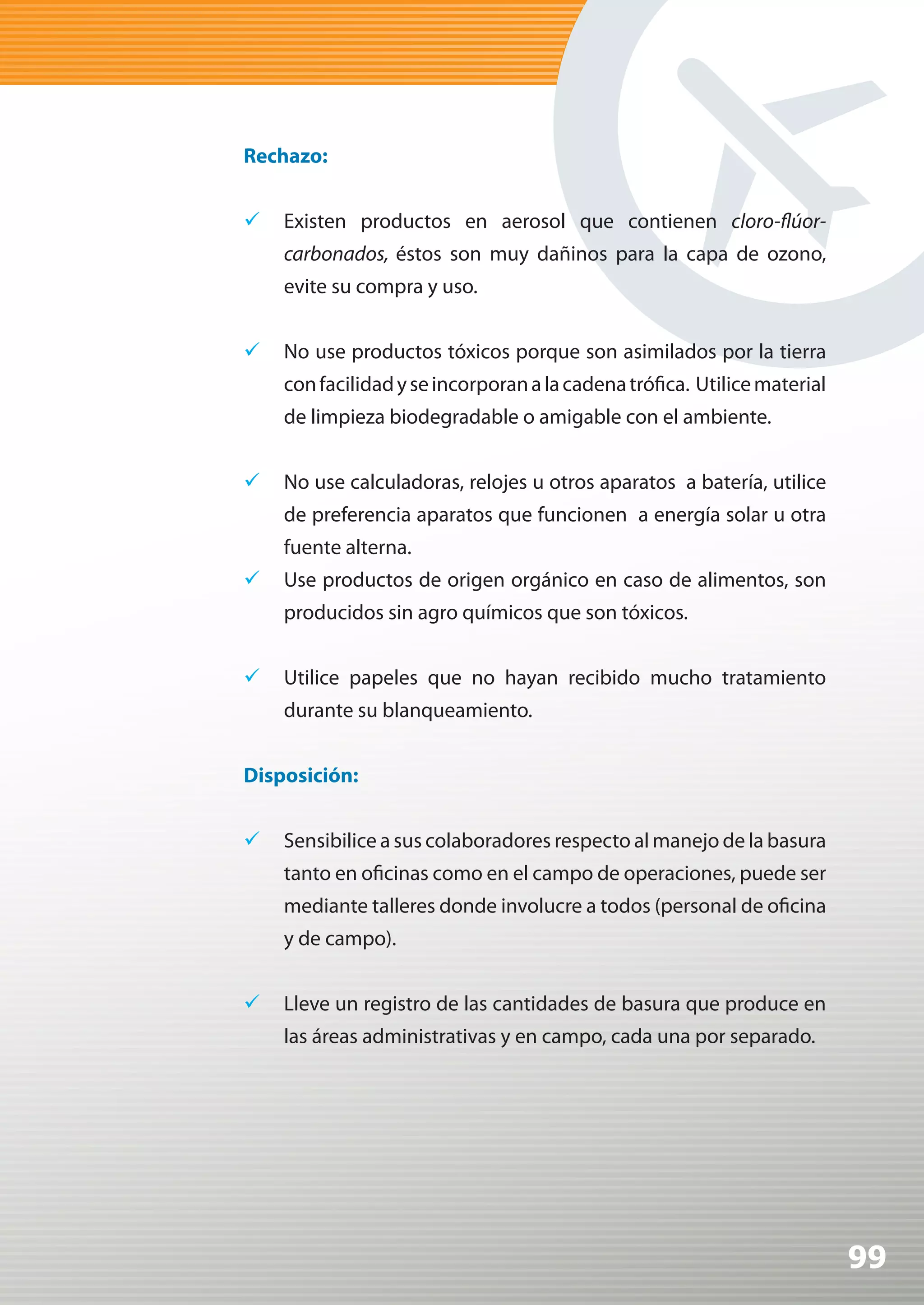 Rechazo:


	 Existen productos en aerosol que contienen cloro-flúor-
    carbonados, éstos son muy dañinos para la capa de ozono,
    evite su compra y uso.


	 No use productos tóxicos porque son asimilados por la tierra
    con facilidad y se incorporan a la cadena trófica. Utilice material
    de limpieza biodegradable o amigable con el ambiente.


	 No use calculadoras, relojes u otros aparatos a batería, utilice
    de preferencia aparatos que funcionen a energía solar u otra
    fuente alterna.
	 Use productos de origen orgánico en caso de alimentos, son
    producidos sin agro químicos que son tóxicos.


	 Utilice papeles que no hayan recibido mucho tratamiento
    durante su blanqueamiento.


Disposición:


	 Sensibilice a sus colaboradores respecto al manejo de la basura
    tanto en oficinas como en el campo de operaciones, puede ser
    mediante talleres donde involucre a todos (personal de oficina
    y de campo).


	 Lleve un registro de las cantidades de basura que produce en
    las áreas administrativas y en campo, cada una por separado.




                                                                          99
 