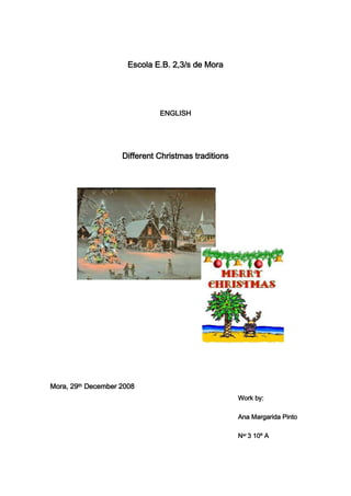Escola E.B. 2,3/s de Mora<br />ENGLISH<br />Different Christmas traditions<br />5842003144520<br />32524704427855<br />Mora, 29th December 2008<br />Work by:<br />Ana Margarida Pinto<br />Ner 3 10º A<br />Index<br />Introduction       page2<br />Christmas in the United Kingdom       page3<br />Christmas in South Africa       page5<br />Christmas in India       page6<br />Christmas in New Zealand       page7<br />Conclusion       page8<br />Bibliography       page9<br />Introduction<br />   Traditions change from place to place taking into account several factors, and Christmas is one at those examples. <br />   Christmas is a festival celebrated worldwide, regardless of language, race, climate, economic condition or age. This celebration is universal and therefore does not have the same traditions around the world.          <br />   The following countries - the United Kingdom, South Africa, India and New Zealand - are all quite different, because they are in different continents, but all have in common the same way to wish good Christmas (Merry Christmas), after all, they are all English speaking countries.<br />    Christmas in the United Kingdom<br />   As in most of the world, Christmas is, also, a special moment for all the UK, is time to bring the family together.<br />   In the United Kingdom, the celebrations start, nearly, one month before Christmas, in Stir-up Sunday (Sunday before Advent, which begins when missing 4 weeks for Christmas) with the whole family gathered. That is the traditional day to make the Christmas Pudding (it is done in advance so that, on December 25, its flavors are highlighted), decorate the Christmas tree – with lights, coins and others chocolate forms, an angel or a star at the tree top - and start to send the Christmas cards. The choirs start, singing Christmas songs, too.<br />   Unlike many countries, December 25 is the main celebrations day. Therefore, the only custom of 24th is to serve a dish based on corn - Frumenty.<br />   On Christmas Day, the whole family meets in front of the television to watch the traditional Queen's speech and then, sit at the table for a Christmas supper (this supper is at beginning afternoon of Christmas day). The roast turkey is the main dish and then, the famous Christmas pudding made with comfit. British may also eat mince pies, small cakes filled with mincemeat - a special fruit filling with three spices, each of these represents one the three magi kings gift to the Jesus – and that have a star on them. After supper, everybody play with the crackers and have fun with their presents.<br />1043940174625282511511747520472404456430<br />Image1 – Christmas pudding <br />Image2 – Mince pies<br />   The day after Christmas is called the quot;
Boxing Day”. It has this name because, in that day, churches open the boxes of donations collections, the children their presents and employees receive a bonus for their work throughout the year. The “Boxing Day”, is the favorite day for horses racing, football matches and other sports competitions. It is the traditional day to begin pantomime presentations.<br />  Crackers   Made with a cardboard tube wrapped in colorful and bright paper, like a large package of candy, the crackers are 'pulled' by two people, and when open make a characteristic noise, as a small explosion! Inside there is a glossy paper crown, a small present, a balloon and a joke. After that, the person who stays with most of the cracker after the “burst” gets its content or, each has its cracker and remains with its content.   The quot;
giftquot;
 is always horrible, has no utility and the jokes are not funny.<br />-718185109855<br />Image3 - Cracker<br />4787265239395   Pantomime   The pantomimes are traditional British Christmas pieces. They start in the Boxing Day and are presented in two or three months in theaters around the country. They are productions without words and mix fairy tales, legends and famous cartoons, which encourages the audience participation. In pantomimes, the male characters are interpreted by women and women by men.<br />Image4 – Pantomime showcard<br />-765810302260  Father Christmas   Father Christmas comes on the night of Christmas and leaves the presents to children in Christmas stockings or Christmas Pillowcases, on the edge of the bed.   Thanks for the gifts received, the children always leave to Father Christmas a dish with one or two mince pies on the fireplace (with a small cognac glass, wine or milk and a carrot for the reindeer).<br />Image5 - Christmas stocking<br />  Christmas in South Africa<br />   In South Africa, Christmas is quite different compared to the UK. The month of December is in the warmer season and thus, Christmas is a summer celebration. <br />   With the warm weather, families often choose to go camping or go to the river, beaches or mountains.<br />   On the night of Christmas Eve, many choirs go to the streets to sing their Christmas songs, in the light candles. But it is in the morning of Christmas day, that South Africans to do their religious services. <br />   The houses are decorated with pine trees and branches. The children’s presents are put under the tree or in Christmas stockings.<br />8248651002665   On day 25, many South Africans prefer to sit outdoors, but there are those who prefer to make supper at home, and then serve up pies, rice, turkey, pork, dried fruit and puddings.<br />18110206555740<br />2901315310515<br />18110206555740<br />Image6 – Christmas tree<br />Image7 – a Christmas Choir<br />  Christmas in India<br />   In India, Christmas is celebrated by Christians with a great joy, and eventually also by non-Christians. So, now, Christmas is a party of all. <br />   The cities are decorated by mayors with Christmas ornaments, and the stores also join in the Christmas spirit. In the streets, Christmas songs are sung.<br />   To celebrate the birth of Jesus, they make big parties and suppers. The presents are given to family, and as charity, to the poor.<br />   Christians decorate mango or banana trees, in Christmas time. Sometimes they also decorate their houses with mango leaves, small clay oil-burning lamps are placed on the edges of flat roofs and on the tops of walls.<br />   Father Christmas   In India, Father Christmas leaves gifts to children in villages by horse and cart with a lantern to light his way through the night. The “Indian Father Christmas” doesn’t dress as the traditional, he doesn’t use clothes all red, nor the conventional round cap. But, some white wide trousers, a white tunic with a green belt and a red waistcoat.   The churches tend to be embellished with candles and pointsettia - red flowers that, although, being original from Mexico, became the Christmas flowers of many places, such as India - to the rooster mass.<br />-5467355634355<br />Image8 – Father Christmas <br />Image9 – Banana tree decorated 1348740400685<br />  Christmas in New Zealand<br />   Here too, the New Zealanders have a very warm and sunny Christmas.<br />   To celebrate the Christmas season, all cities have Fathers Christmas parades, where everyone decorates boats, cars and others transport means with Christmas ornaments.<br />   In New Zealand, it is very common to make a supper on the beach, but many people still follow the old English Christmas traditions, and there is roast turkey, Christmas pudding and traditional salads.<br />   Another option is to do a barbecue in the garden, where the Kiwi is always present!<br />   In some cities, in the day of Christmas, Father Christmas distributes sweets in an unexpected hour, and when nobody is out, it plays a siren.<br />3200404681855<br />  Curiosities   In New Zealand two Christmas are celebrated! The hotels and more and more people celebrate the Christmas in December - in the summer - and in July - in the winter. It is a supper where they serve the normal food in a Christmas supper and the food that not usually consumed in summer.<br />-7372355691505<br />Image10 – Christmas fruit cake and pudding<br />  Christmas tree   The New Zealand Christmas tree is called Pohutokawa and has scarlet flowers.37395157082155<br />Image11 – Christmas tree <br />Conclusion<br />   The traditions of Christmas may not all be equal, but in all of them the Father Christmas, the presents, the tree and the Christmas supper are present, it doesn’t matter the celebration location and their differences<br />   After all, Christmas is the celebration of the Jesus birth and everything else is a complement. <br />
