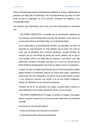 LA OBESIDAD 21 de marzo de 2014
P á g i n a 11 | 31
Dicha obesidad suele tratarse directamente mediante la cirugía, realizándole al
paciente una reducción de estómago, con el consiguiente de que éste no come
tanto ya que su estómago no se lo permite, pudiendo así adelgazar muy
considerablemente.
Los factores más importantes que hacen que esta enfermedad se desarrolle
son:
- FACTORES GENÉTICOS: es posible que la composición genética de
una persona causa directamente este tipo de obesidad, como ocurre en
el caso del síndrome de Prader-Willi y en el de Bardet-Biedl.
Se ha observado una predisposición familiar a la obesidad, es decir, la
obesidad es más frecuente en unas familias que en otras. Por esto se
creía que la obesidad tenía factores genéticos, aunque también se
observó que en una familia se tienen los mismo hábitos, por lo que si
unos padres comen una dieta alta en calorías y que llevan una vida
sedentaria, también la llevarán sus hijos, por lo que es normal que en
dicha familia la predisposición sea la de ser obeso o tener un sobrepeso.
A pesar de esto se acabó demostrando que la herencia genética estaba
ligada también a la obesidad. Esto se vio, entre otras cosas, mediante la
observación de niños adoptados, ya que se vio que estos tenían un peso
y una estructura corporal muy similar a la de sus padres biológicos,
siendo así diferente a la de sus padres adoptivos.
También se vio en los gemelos, los cuales, aunque fueran criados en
casa diferentes y por familias diferentes, tenían un peso similar.
- FACTORES AMBIENTALES: El hogar, la familia, el trabajo y los juegos
tienen una gran importancia a la hora de poder desarrollar una obesidad
mórbida.
Su entorno en este sentido abarca:
- el tipo de alimentos que hay para una persona.
- la cantidad de dichos alimentos disponibles.
 
