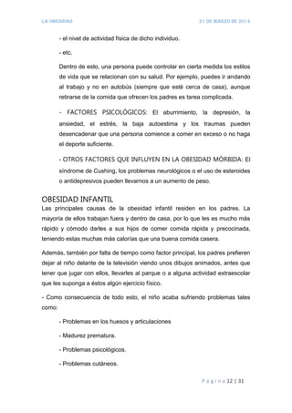 LA OBESIDAD 21 de marzo de 2014
P á g i n a 12 | 31
- el nivel de actividad física de dicho individuo.
- etc.
Dentro de esto, una persona puede controlar en cierta medida los estilos
de vida que se relacionan con su salud. Por ejemplo, puedes ir andando
al trabajo y no en autobús (siempre que esté cerca de casa), aunque
retirarse de la comida que ofrecen los padres es tarea complicada.
- FACTORES PSICOLÓGICOS: El aburrimiento, la depresión, la
ansiedad, el estrés, la baja autoestima y los traumas pueden
desencadenar que una persona comience a comer en exceso o no haga
el deporte suficiente.
- OTROS FACTORES QUE INFLUYEN EN LA OBESIDAD MÓRBIDA: El
síndrome de Cushing, los problemas neurológicos o el uso de esteroides
o antidepresivos pueden llevarnos a un aumento de peso.
OBESIDAD INFANTIL
Las principales causas de la obesidad infantil residen en los padres. La
mayoría de ellos trabajan fuera y dentro de casa, por lo que les es mucho más
rápido y cómodo darles a sus hijos de comer comida rápida y precocinada,
teniendo estas muchas más calorías que una buena comida casera.
Además, también por falta de tiempo como factor principal, los padres prefieren
dejar al niño delante de la televisión viendo unos dibujos animados, antes que
tener que jugar con ellos, llevarles al parque o a alguna actividad extraescolar
que les suponga a éstos algún ejercicio físico.
- Como consecuencia de todo esto, el niño acaba sufriendo problemas tales
como:
- Problemas en los huesos y articulaciones
- Madurez prematura.
- Problemas psicológicos.
- Problemas cutáneos.
 