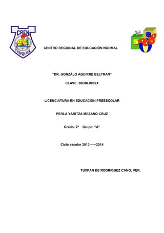 CENTRO REGIONAL DE EDUCACIÓN NORMAL
“DR. GONZÁLO AGUIRRE BELTRAN”
CLAVE: 30DNL0002X
LICENCIATURA EN EDUCACIÓN PREESCOLAR
PERLA YARITZA MEZANO CRUZ
Grado: 2º Grupo: “A”
Ciclo escolar 2013------2014
TUXPAN DE RODRIGUEZ CANO, VER.
 