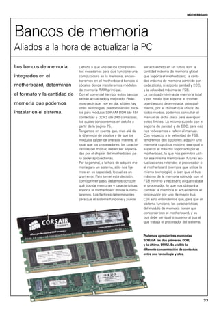 33
MOTHERBOARD
Debido a que uno de los componen-
tes necesarios para que funcione una
computadora es la memoria, encon-
traremos en el motherboard bancos o
zócalos donde instalaremos módulos
de memoria RAM principal.
Con el correr del tiempo, estos bancos
se han actualizado y mejorado. Pode-
mos decir que, hoy en día, si bien hay
otras tecnologías, predominan los zóca-
los para módulos SDRAM DDR (de 184
contactos) y DDR2 (de 240 contactos),
los cuales conoceremos en detalle a
partir de la página 75.
Tengamos en cuenta que, más allá de
la diferencia de zócalos y de que los
módulos calzan de una sola manera, al
igual que los procesadores, las caracte-
rísticas del módulo deben ser soporta-
das por el chipset del motherboard pa-
ra poder aprovecharlas.
Por lo general, a la hora de adquirir me-
moria para un sistema, sólo nos fija-
mos en su capacidad, lo cual es un
gran error. Para tomar esta decisión,
como primer paso, debemos conocer
qué tipo de memorias y características
soporta el motherboard donde la insta-
laremos. Los factores determinantes
para que el sistema funcione y pueda
Los bancos de memoria,
integrados en el
motherboard, determinan
el formato y la cantidad de
memoria que podemos
instalar en el sistema.
ser actualizado en un futuro son: la
cantidad máxima de memoria global
que soporta el motherboard, la canti-
dad máxima de memoria admitida por
cada zócalo, si soporta paridad y ECC,
y la velocidad máxima de FSB.
La cantidad máxima de memoria total
y por zócalo que soporte el mother-
board estará determinada, principal-
mente, por el chipset que utilice; de
todos modos, podemos consultar el
manual de dicha placa para averiguar
estos límites. Lo mismo sucede con el
soporte de paridad y de ECC; para eso
nos volveremos a referir al manual.
Con respecto a la velocidad de FSB,
tendremos dos opciones: adquirir una
memoria cuyo bus máximo sea igual o
superior al máximo soportado por el
motherboad, lo que nos permitirá utili-
zar esa misma memoria en futuras ac-
tualizaciones referidas al procesador o
al motherboard (siempre que utilice la
misma tecnología); o bien que el bus
máximo de la memoria coincida con el
FSB mínimo y necesario al que trabaja
el procesador, lo que nos obligará a
cambiar la memoria si actualizamos el
procesador por uno de mayor bus.
Con esto entendemos que, para que el
sistema funcione, las características
del módulo de memoria tienen que
concordar con el motherboard, y su
bus debe ser igual o superior al bus al
que trabaja el procesador del sistema.
Bancos de memoria
Aliados a la hora de actualizar la PC
Podemos apreciar tres memorias
SDRAM: las dos primeras, DDR;
y la última, DDR2. Es visible la
diferente concentración de contactos
entre una tecnología y otra.
 