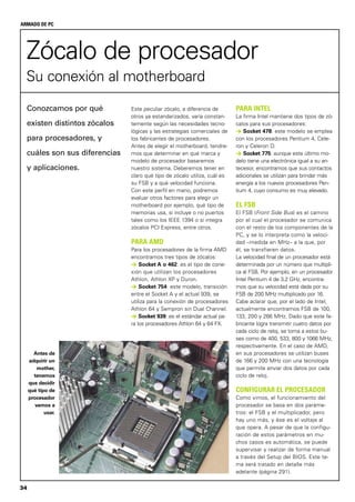 34
ARMADO DE PC
Zócalo de procesador
Su conexión al motherboard
Este peculiar zócalo, a diferencia de
otros ya estandarizados, varía constan-
temente según las necesidades tecno-
lógicas y las estrategias comerciales de
los fabricantes de procesadores.
Antes de elegir el motherboard, tendre-
mos que determinar en qué marca y
modelo de procesador basaremos
nuestro sistema. Deberemos tener en
claro qué tipo de zócalo utiliza, cuál es
su FSB y a qué velocidad funciona.
Con este perfil en mano, podremos
evaluar otros factores para elegir un
motherboard por ejemplo, qué tipo de
memorias usa, si incluye o no puertos
tales como los IEEE 1394 o si integra
zócalos PCI Express, entre otros.
PARA AMD
Para los procesadores de la firma AMD
encontramos tres tipos de zócalos:
> Socket A o 462: es el tipo de cone-
xión que utilizan los procesadores
Athlon, Athlon XP y Duron.
> Socket 754: este modelo, transición
entre el Socket A y el actual 939, se
utiliza para la conexión de procesadores
Athlon 64 y Sempron sin Dual Channel.
> Socket 939: es el estándar actual pa-
ra los procesadores Athlon 64 y 64 FX.
Conozcamos por qué
existen distintos zócalos
para procesadores, y
cuáles son sus diferencias
y aplicaciones.
PARA INTEL
La firma Intel mantiene dos tipos de zó-
calos para sus procesadores:
> Socket 478: este modelo se emplea
con los procesadores Pentium 4, Cele-
ron y Celeron D.
> Socket 775: aunque este último mo-
delo tiene una electrónica igual a su an-
tecesor, encontramos que sus contactos
adicionales se utilizan para brindar más
energía a los nuevos procesadores Pen-
tium 4, cuyo consumo es muy elevado.
EL FSB
El FSB (Front Side Bus) es el camino
por el cual el procesador se comunica
con el resto de los componentes de la
PC, y se lo interpreta como la veloci-
dad –medida en MHz– a la que, por
él, se transfieren datos.
La velocidad final de un procesador está
determinada por un número que multipli-
ca al FSB. Por ejemplo, en un procesador
Intel Pentium 4 de 3,2 GHz, encontra-
mos que su velocidad está dada por su
FSB de 200 MHz multiplicado por 16.
Cabe aclarar que, por el lado de Intel,
actualmente encontramos FSB de 100,
133, 200 y 266 MHz. Dado que este fa-
bricante logra transmitir cuatro datos por
cada ciclo de reloj, se toma a estos bu-
ses como de 400, 533, 800 y 1066 MHz,
respectivamente. En el caso de AMD,
en sus procesadores se utilizan buses
de 166 y 200 MHz con una tecnología
que permite enviar dos datos por cada
ciclo de reloj.
CONFIGURAR EL PROCESADOR
Como vimos, el funcionamiento del
procesador se basa en dos paráme-
tros: el FSB y el multiplicador, pero
hay uno más, y ése es el voltaje al
que opera. A pesar de que la configu-
ración de estos parámetros en mu-
chos casos es automática, se puede
supervisar y realizar de forma manual
a través del Setup del BIOS. Este te-
ma será tratado en detalle más
adelante (página 291).
Antes de
adquirir un
mother,
tenemos
que decidir
qué tipo de
procesador
vamos a
usar.
 