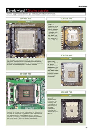 35
MOTHERBOARD
Galería visual / Zócalos actuales
Veamos los principales zócalos que están actualmente en el mercado.
SOCKET 939
Procesadores: AMD 64 bits
En esta imagen
observamos el zócalo
462, también
denominado Socket A.
Es el que diseñó AMD
tanto para sus Athlon
como para su línea de
procesadores
económicos, Sempron.
Está próximo a ser
discontinuado.
SOCKET 462
Procesadores: AMD
SOCKET 478
Procesadores: Intel
El 478 es una
evolución del Socket
423, especialmente
diseñado para alojar
a los procesadores
Pentium 4 de Intel y a
su línea de gama
baja, Celeron. Cabe
aclarar que también
se lo conoce con el
nombre de PGA 478.
Este zócalo
corresponde a los
procesadores más
económicos de la
firma AMD, que no
tienen soporte para
memoria en
modalidad Dual
Channel, ya sean
Athlon 64 o Sempron
de 64 bits.
SOCKET 754
Procesadores: AMD
Es un zócalo para los procesadores de AMD con soporte para memoria en
Dual Channel, destinado a micros de gama alta, contrapuesto al Socket
754. Como es habitual, tengamos presente que el número del zócalo indica
la cantidad de contactos que posee el procesador compatible.
SOCKET 775
Procesadores: Pentium 4
Este zócalo que vemos en la imagen está compuesto por sensibles pines,
por lo tanto, los procesadores que se colocan en él no los traen. Poco a
poco está sustituyendo al zócalo 478, puesto que tiene contactos
adicionales que permiten la transferencia de más energía. Se utiliza para
alojar micros Pentium 4 LGA775 (los cuales no poseen patillas).
 