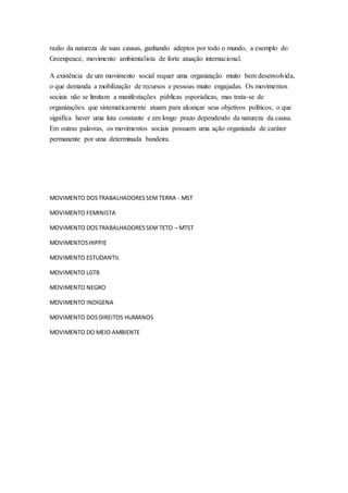 razão da natureza de suas causas, ganhando adeptos por todo o mundo, a exemplo do
Greenpeace, movimento ambientalista de forte atuação internacional.
A existência de um movimento social requer uma organização muito bem desenvolvida,
o que demanda a mobilização de recursos e pessoas muito engajadas. Os movimentos
sociais não se limitam a manifestações públicas esporádicas, mas trata-se de
organizações que sistematicamente atuam para alcançar seus objetivos políticos, o que
significa haver uma luta constante e em longo prazo dependendo da natureza da causa.
Em outras palavras, os movimentos sociais possuem uma ação organizada de caráter
permanente por uma determinada bandeira.
MOVIMENTO DOSTRABALHADORESSEM TERRA - MST
MOVIMENTO FEMINISTA
MOVIMENTO DOSTRABALHADORESSEM TETO – MTST
MOVIMENTOSHIPPIE
MOVIMENTO ESTUDANTIL
MOVIMENTO LGTB
MOVIMENTO NEGRO
MOVIMENTO INDIGENA
MOVIMENTO DOSDIREITOS HUMANOS
MOVIMENTO DO MEIO AMBIENTE
 
