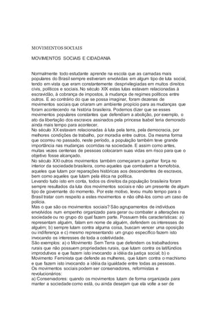 MOVIMENTOS SOCIAIS
MOVIMENTOS SOCIAIS E CIDADANIA
Normalmente todo estudante aprende na escola que as camadas mais
populares do Brasil sempre estiveram envolvidas em algum tipo de luta social,
tendo em vista que eram constantemente desprivilegiadas em muitos direitos
civis, políticos e sociais. No século XIX estas lutas estavam relacionadas à
escravidão, à cobrança de impostos, à mudança de regimes políticos entre
outros. E ao contrário do que se possa imaginar, foram dezenas de
movimentos sociais que criaram um ambiente propício para as mudanças que
foram acontecendo na história brasileira. Podemos dizer que se esses
movimentos populares constantes que defendiam a abolição, por exemplo, o
ato da libertação dos escravos assinados pela princesa Isabel teria demorado
ainda mais tempo para acontecer.
No século XX estavam relacionadas à luta pela terra, pela democracia, por
melhores condições de trabalho, por moradia entre outros. Da mesma forma
que ocorreu no passado, neste período, a população também teve grande
importância nas mudanças ocorridas na sociedade. E assim como antes,
muitas vezes centenas de pessoas colocaram suas vidas em risco para que o
objetivo fosse alcançado.
No século XXI outros movimentos também começaram a ganhar força no
interior da sociedade brasileira, como aqueles que combatem a homofobia,
aqueles que lutam por reparações históricas aos descendentes de escravos,
bem como aqueles que lutam pela ética na política.
Levando tudo isto em conta, todos os direitos da população brasileira foram
sempre resultados da luta dos movimentos sociais e não um presente de algum
tipo de governante do momento. Por este motivo, levou muito tempo para o
Brasil tratar com respeito a estes movimentos e não olhá-los como um caso de
polícia.
Mas o que são os movimentos sociais? São agrupamentos de indivíduos
envolvidos num empenho organizado para gerar ou combater a alterações na
sociedade ou no grupo do qual fazem parte. Possuem três características: a)
representam alguém, falam em nome de alguém, defendem os interesses de
alguém; b) sempre lutam contra alguma coisa, buscam vencer uma oposição
ou indiferença e c) mesmo representando um grupo específico fazem isto
invocando os interesses de toda a coletividade.
São exemplos: a) o Movimento Sem Terra que defendem os trabalhadores
rurais que não possuem propriedades rurais, que lutam contra os latifúndios
improdutivos e que fazem isto invocando a idéia da justiça social; b) o
Movimento Feminista que defende as mulheres, que lutam contra o machismo
e que fazem isto invocando a idéia da igualdade entre todas as pessoas.
Os movimentos sociais podem ser conservadores, reformistas e
revolucionários:
a) Conservadores: quando os movimentos lutam de forma organizada para
manter a sociedade como está, ou ainda desejam que ela volte a ser de
 